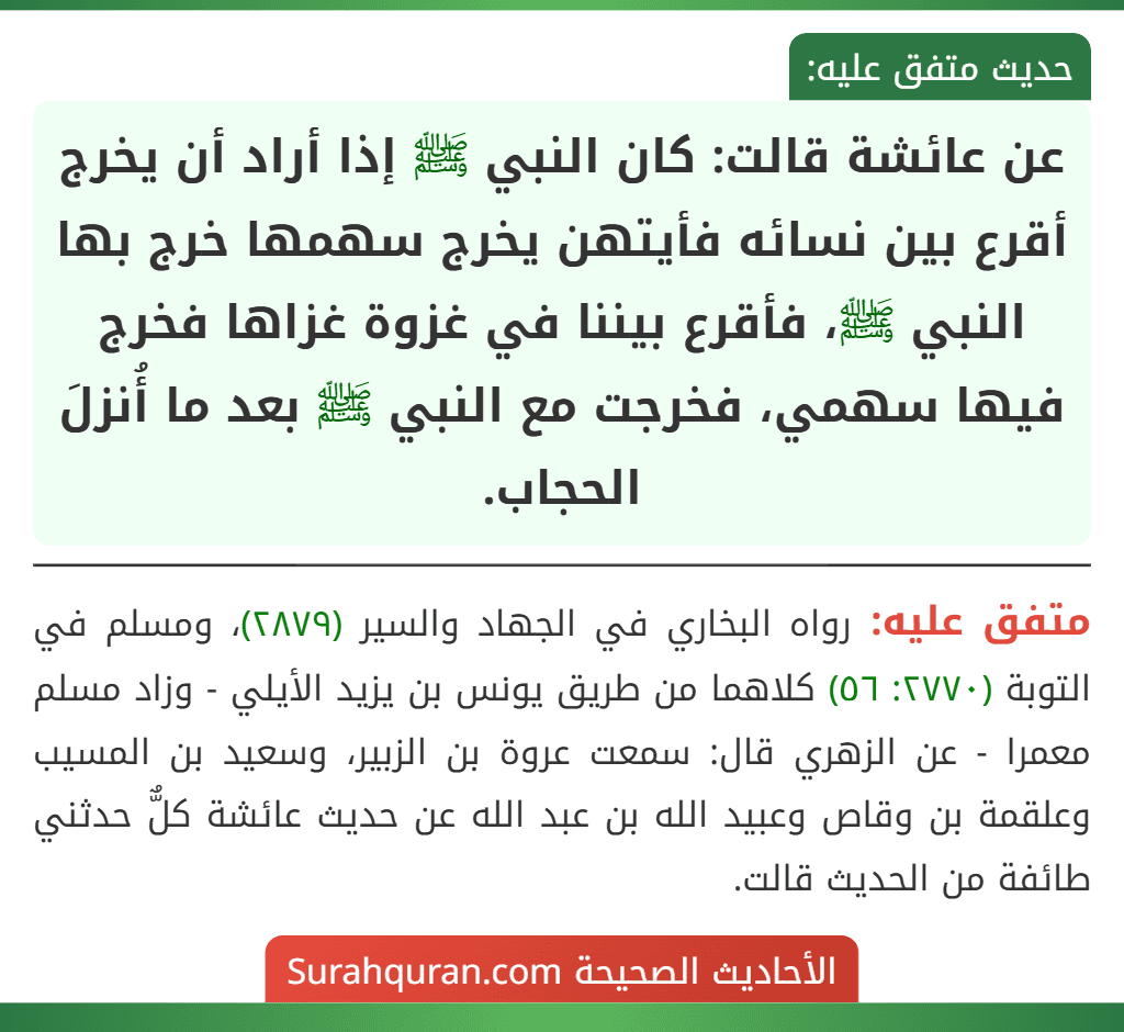 عن عائشة قالت: كان النبي ﷺ إذا أراد أن يخرج أقرع بين نسائه فأيتهن يخرج سهمها خرج بها النبي ﷺ، فأقرع بيننا في غزوة غزاها فخرج فيها سهمي، فخرجت مع النبي ﷺ بعد ما أُنزلَ الحجاب. عن عائشة قالت: كان النبي ﷺ إذا أراد أن يخرج أقرع بين نسائه فأيتهن يخرج سهمها خرج بها النبي ﷺ، فأقرع بيننا في غزوة غزاها فخرج فيها سهمي، فخرجت مع النبي ﷺ بعد ما أُنزلَ الحجاب.