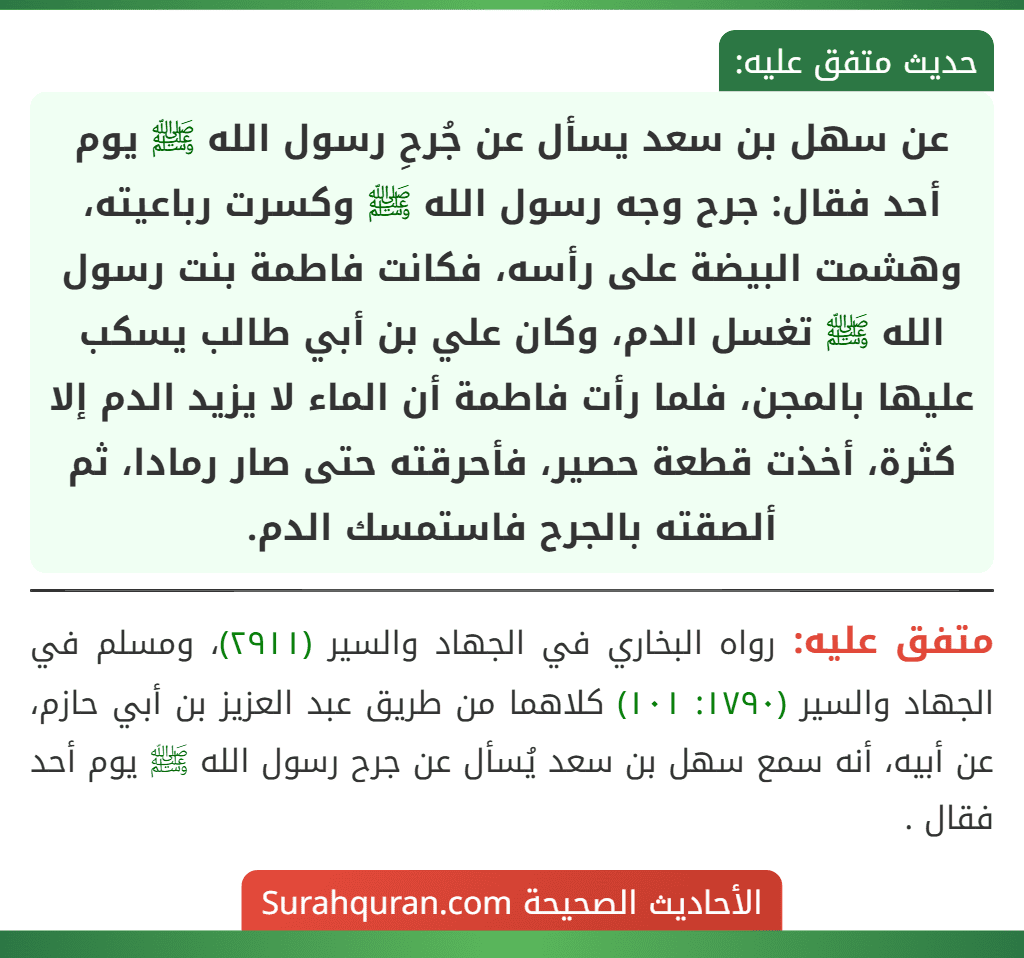 عن سهل بن سعد يسأل عن جُرحِ رسول الله ﷺ يوم أحد فقال: جرح وجه رسول الله ﷺ وكسرت رباعيته، وهشمت البيضة على رأسه، فكانت فاطمة بنت رسول الله ﷺ تغسل الدم، وكان علي بن أبي طالب يسكب عليها بالمجن، فلما رأت فاطمة أن الماء لا يزيد الدم إلا كثرة، أخذت قطعة حصير، فأحرقته حتى صار رمادا، ثم ألصقته بالجرح فاستمسك الدم. عن سهل بن سعد يسأل عن جُرحِ رسول الله ﷺ يوم أحد فقال: جرح وجه رسول الله ﷺ وكسرت رباعيته، وهشمت البيضة على رأسه، فكانت فاطمة بنت رسول الله ﷺ تغسل الدم، وكان علي بن أبي طالب يسكب عليها بالمجن، فلما رأت فاطمة أن الماء لا يزيد الدم إلا كثرة، أخذت قطعة حصير، فأحرقته حتى صار رمادا، ثم ألصقته بالجرح فاستمسك الدم.