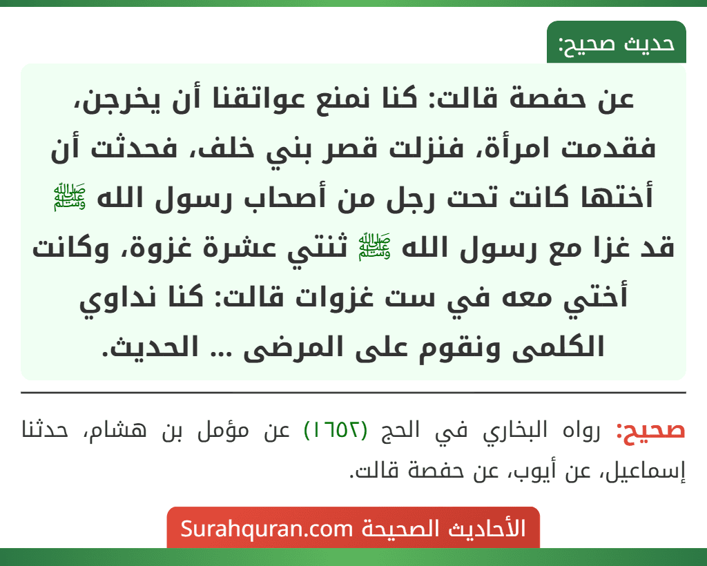 عن حفصة قالت: كنا نمنع عواتقنا أن يخرجن، فقدمت امرأة، فنزلت قصر بني خلف، فحدثت أن أختها كانت تحت رجل من أصحاب رسول الله ﷺ قد غزا مع رسول الله ﷺ ثنتي عشرة غزوة، وكانت أختي معه في ست غزوات قالت: كنا نداوي الكلمى ونقوم على المرضى ... الحديث. عن حفصة قالت: كنا نمنع عواتقنا أن يخرجن، فقدمت امرأة، فنزلت قصر بني خلف، فحدثت أن أختها كانت تحت رجل من أصحاب رسول الله ﷺ قد غزا مع رسول الله ﷺ ثنتي عشرة غزوة، وكانت أختي معه في ست غزوات قالت: كنا نداوي الكلمى ونقوم على المرضى ... الحديث.