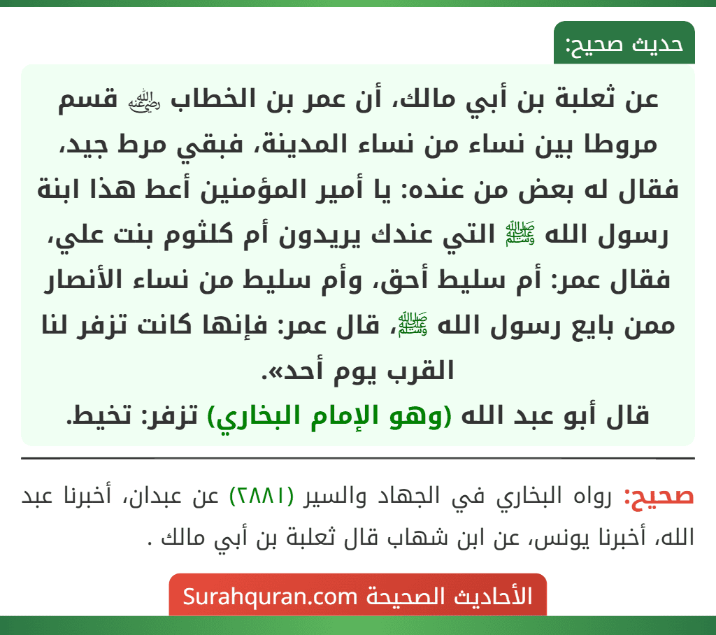 عن ثعلبة بن أبي مالك، أن عمر بن الخطاب ﵁ قسم مروطا بين نساء من نساء المدينة، فبقي مرط جيد، فقال له بعض من عنده: يا أمير المؤمنين أعط هذا ابنة رسول الله ﷺ التي عندك يريدون أم كلثوم بنت علي، فقال عمر: أم سليط أحق، وأم سليط من نساء الأنصار ممن بايع رسول الله ﷺ، قال عمر: فإنها كانت تزفر لنا
القرب يوم أحد».
قال أبو عبد الله (وهو الإمام البخاري) تزفر: تخيط. عن ثعلبة بن أبي مالك، أن عمر بن الخطاب ﵁ قسم مروطا بين نساء من نساء المدينة، فبقي مرط جيد، فقال له بعض من عنده: يا أمير المؤمنين أعط هذا ابنة رسول الله ﷺ التي عندك يريدون أم كلثوم بنت علي، فقال عمر: أم سليط أحق، وأم سليط من نساء الأنصار ممن بايع رسول الله ﷺ، قال عمر: فإنها كانت تزفر لنا
القرب يوم أحد».
قال أبو عبد الله (وهو الإمام البخاري) تزفر: تخيط.