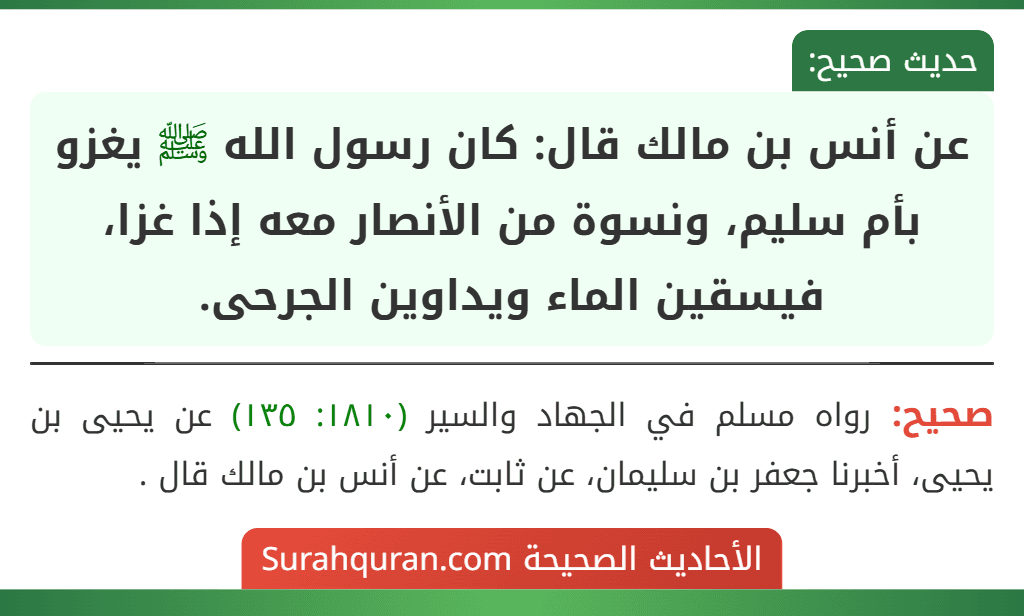 عن أنس بن مالك قال: كان رسول الله ﷺ يغزو بأم سليم، ونسوة من الأنصار معه إذا غزا، فيسقين الماء ويداوين الجرحى. عن أنس بن مالك قال: كان رسول الله ﷺ يغزو بأم سليم، ونسوة من الأنصار معه إذا غزا، فيسقين الماء ويداوين الجرحى.