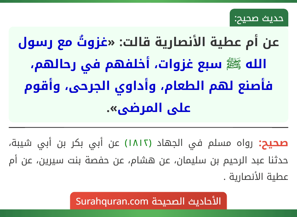 عن أم عطية الأنصارية قالت: «غزوتُ مع رسول الله ﷺ سبع غزوات، أخلفهم في رحالهم، فأصنع لهم الطعام، وأداوي الجرحى، وأقوم على المرضى». عن أم عطية الأنصارية قالت: «غزوتُ مع رسول الله ﷺ سبع غزوات، أخلفهم في رحالهم، فأصنع لهم الطعام، وأداوي الجرحى، وأقوم على المرضى».