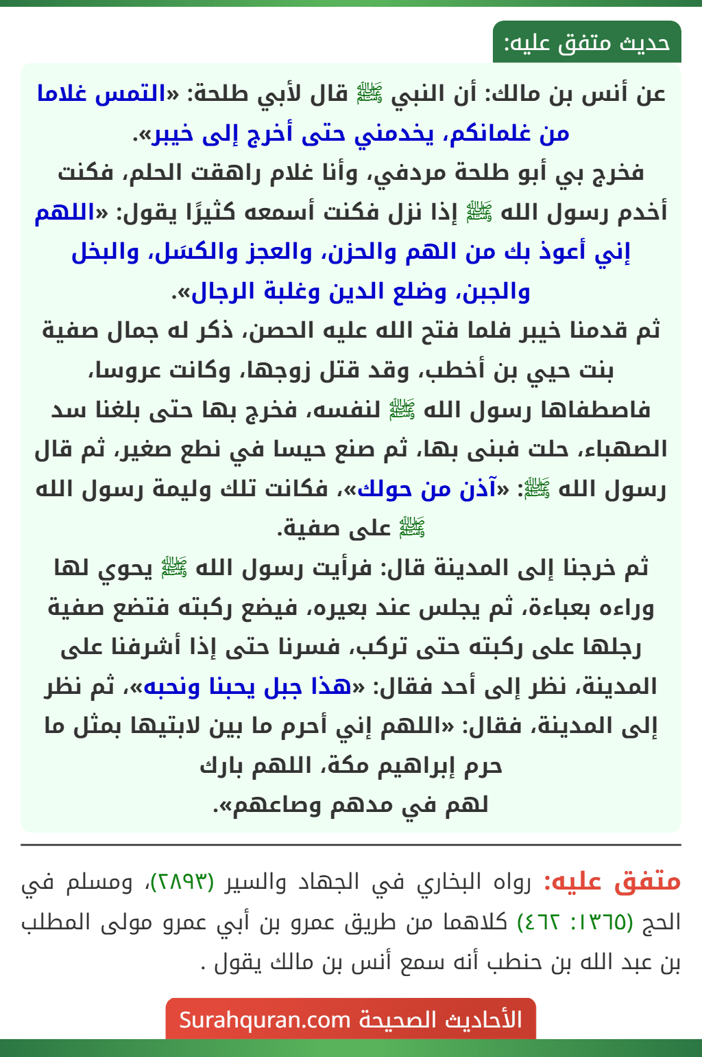 عن أنس بن مالك: أن النبي ﷺ قال لأبي طلحة: «التمس غلاما من غلمانكم، يخدمني حتى أخرج إلى خيبر».
فخرج بي أبو طلحة مردفي، وأنا غلام راهقت الحلم، فكنت أخدم رسول الله ﷺ إذا نزل فكنت أسمعه كثيرًا يقول: «اللهم إني أعوذ بك من الهم والحزن، والعجز والكسَل، والبخل والجبن، وضلع الدين وغلبة الرجال».
ثم قدمنا خيبر فلما فتح الله عليه الحصن، ذكر له جمال صفية بنت حيي بن أخطب، وقد قتل زوجها، وكانت عروسا، فاصطفاها رسول الله ﷺ لنفسه، فخرج بها حتى بلغنا سد الصهباء، حلت فبنى بها، ثم صنع حيسا في نطع صغير، ثم قال رسول الله ﷺ: «آذن من حولك»، فكانت تلك وليمة رسول الله ﷺ على صفية.
ثم خرجنا إلى المدينة قال: فرأيت رسول الله ﷺ يحوي لها وراءه بعباءة، ثم يجلس عند بعيره، فيضع ركبته فتضع صفية رجلها على ركبته حتى تركب، فسرنا حتى إذا أشرفنا على المدينة، نظر إلى أحد فقال: «هذا جبل يحبنا ونحبه»، ثم نظر إلى المدينة، فقال: «اللهم إني أحرم ما بين لابتيها بمثل ما حرم إبراهيم مكة، اللهم بارك لهم في مدهم وصاعهم». عن أنس بن مالك: أن النبي ﷺ قال لأبي طلحة: «التمس غلاما من غلمانكم، يخدمني حتى أخرج إلى خيبر».
فخرج بي أبو طلحة مردفي، وأنا غلام راهقت الحلم، فكنت أخدم رسول الله ﷺ إذا نزل فكنت أسمعه كثيرًا يقول: «اللهم إني أعوذ بك من الهم والحزن، والعجز والكسَل، والبخل والجبن، وضلع الدين وغلبة الرجال».
ثم قدمنا خيبر فلما فتح الله عليه الحصن، ذكر له جمال صفية بنت حيي بن أخطب، وقد قتل زوجها، وكانت عروسا، فاصطفاها رسول الله ﷺ لنفسه، فخرج بها حتى بلغنا سد الصهباء، حلت فبنى بها، ثم صنع حيسا في نطع صغير، ثم قال رسول الله ﷺ: «آذن من حولك»، فكانت تلك وليمة رسول الله ﷺ على صفية.
ثم خرجنا إلى المدينة قال: فرأيت رسول الله ﷺ يحوي لها وراءه بعباءة، ثم يجلس عند بعيره، فيضع ركبته فتضع صفية رجلها على ركبته حتى تركب، فسرنا حتى إذا أشرفنا على المدينة، نظر إلى أحد فقال: «هذا جبل يحبنا ونحبه»، ثم نظر إلى المدينة، فقال: «اللهم إني أحرم ما بين لابتيها بمثل ما حرم إبراهيم مكة، اللهم بارك لهم في مدهم وصاعهم».
