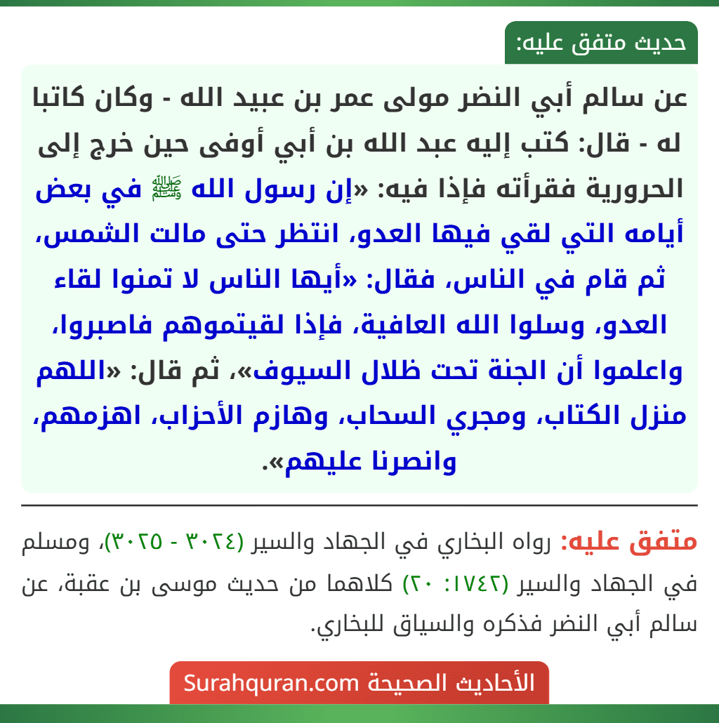 عن سالم أبي النضر مولى عمر بن عبيد الله - وكان كاتبا له - قال: كتب إليه عبد الله بن أبي أوفى حين خرج إلى الحرورية فقرأته فإذا فيه: «إن رسول الله ﷺ في بعض أيامه التي لقي فيها العدو، انتظر حتى مالت الشمس، ثم قام في الناس، فقال: «أيها الناس لا تمنوا لقاء العدو، وسلوا الله العافية، فإذا لقيتموهم فاصبروا، واعلموا أن الجنة تحت ظلال السيوف»، ثم قال: «اللهم منزل الكتاب، ومجري السحاب، وهازم الأحزاب، اهزمهم، وانصرنا عليهم».