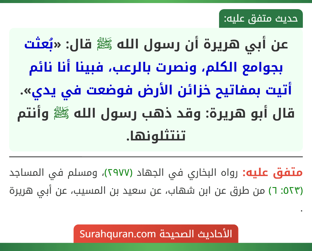 عن أبي هريرة أن رسول الله ﷺ قال: «بُعثت بجوامع الكلم، ونصرت بالرعب، فبينا أنا نائم أتيت بمفاتيح خزائن الأرض فوضعت في يدي». قال أبو هريرة: وقد ذهب رسول الله ﷺ وأنتم تنتثلونها.