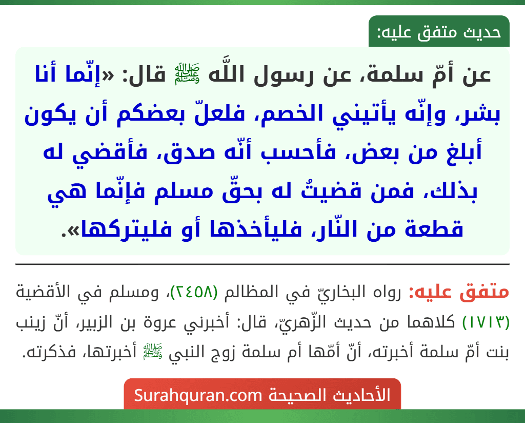 عن أمّ سلمة، عن رسول اللَّه ﷺ قال: «إنّما أنا بشر، وإنّه يأتيني الخصم، فلعلّ بعضكم أن يكون أبلغ من بعض، فأحسب أنّه صدق، فأقضي له بذلك، فمن قضيتُ له بحقّ مسلم فإنّما هي قطعة من النّار، فليأخذها أو فليتركها».