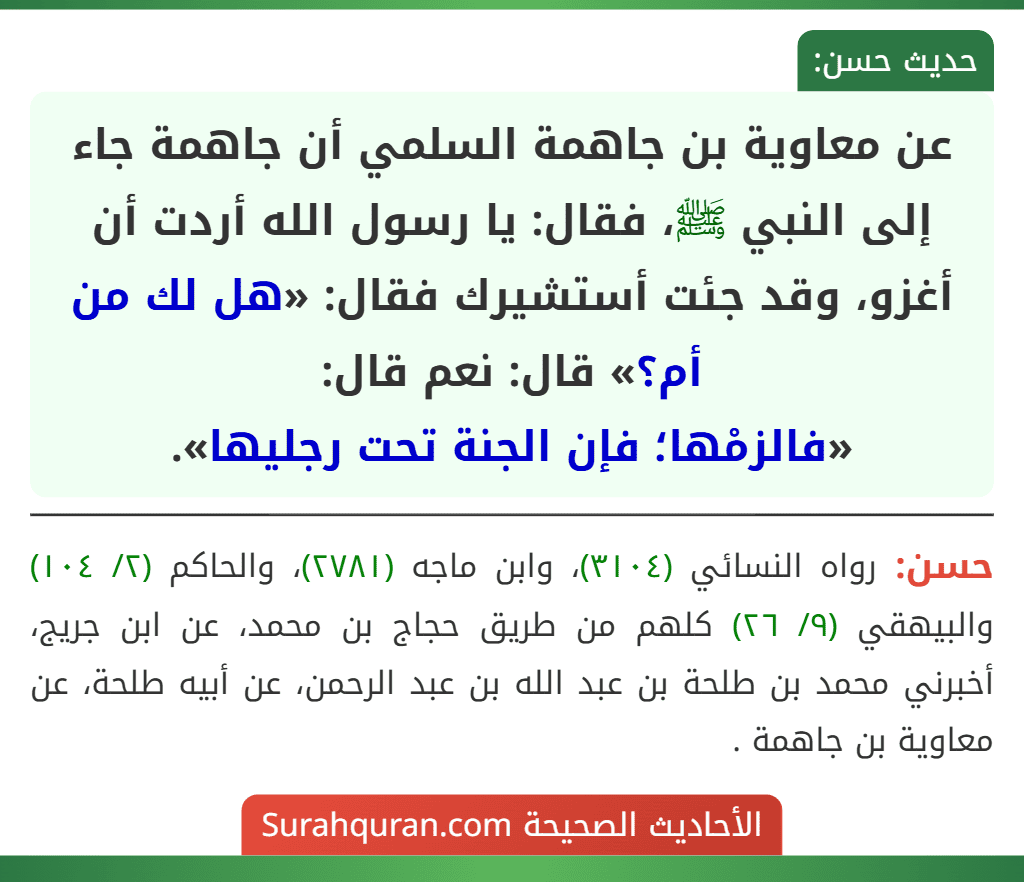 عن معاوية بن جاهمة السلمي أن جاهمة جاء إلى النبي ﷺ، فقال: يا رسول الله أردت أن أغزو، وقد جئت أستشيرك فقال: «هل لك من أم؟» قال: نعم قال:
«فالزمْها؛ فإن الجنة تحت رجليها».