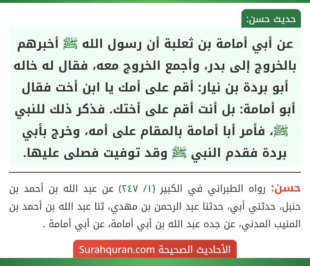 عن أبي أمامة بن ثعلبة أن رسول الله ﷺ أخبرهم بالخروج إلى بدر، وأجمع الخروج معه، فقال له خاله أبو بردة بن نيار: أقم على أمك يا ابن أخت فقال أبو أمامة: بل أنت أقم على أختك. فذكر ذلك للنبي ﷺ، فأمر أبا أمامة بالمقام على أمه، وخرج بأبي بردة فقدم النبي ﷺ وقد توفيت فصلى عليها.