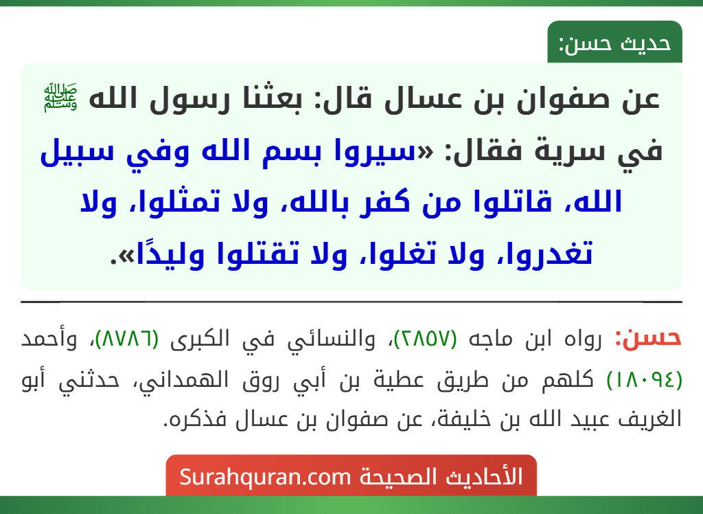 عن صفوان بن عسال قال: بعثنا رسول الله ﷺ في سرية فقال: «سيروا بسم الله وفي سبيل الله، قاتلوا من كفر بالله، ولا تمثلوا، ولا تغدروا، ولا تغلوا، ولا تقتلوا وليدًا».