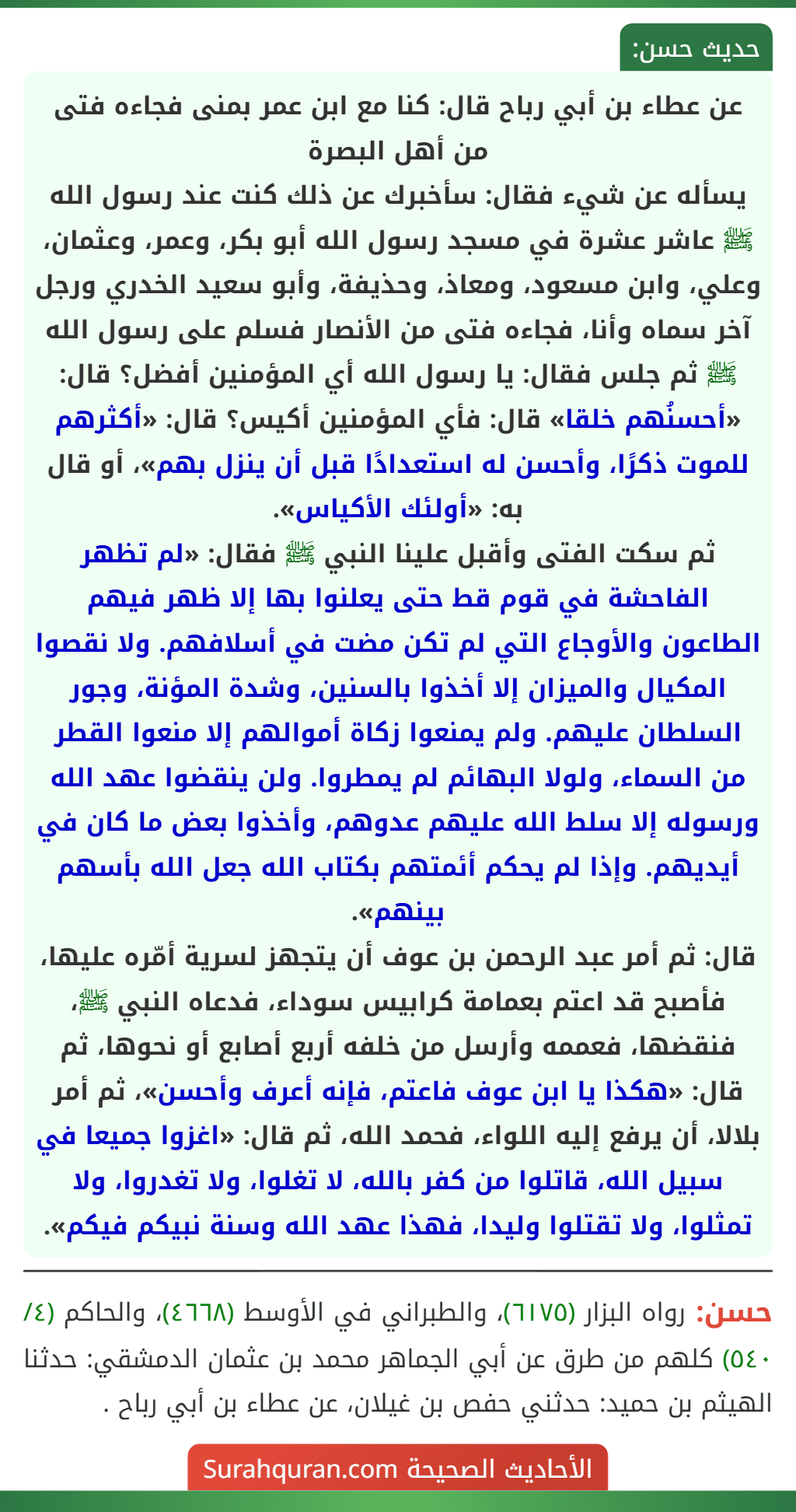 عن عطاء بن أبي رباح قال: كنا مع ابن عمر بمنى فجاءه فتى من أهل البصرة
يسأله عن شيء فقال: سأخبرك عن ذلك كنت عند رسول الله ﷺ عاشر عشرة في مسجد رسول الله أبو بكر، وعمر، وعثمان، وعلي، وابن مسعود، ومعاذ، وحذيفة، وأبو سعيد الخدري ورجل آخر سماه وأنا، فجاءه فتى من الأنصار فسلم على رسول الله ﷺ ثم جلس فقال: يا رسول الله أي المؤمنين أفضل؟ قال: «أحسنُهم خلقا» قال: فأي المؤمنين أكيس؟ قال: «أكثرهم للموت ذكرًا، وأحسن له استعدادًا قبل أن ينزل بهم»، أو قال به: «أولئك الأكياس».
ثم سكت الفتى وأقبل علينا النبي ﷺ فقال: «لم تظهر الفاحشة في قوم قط حتى يعلنوا بها إلا ظهر فيهم الطاعون والأوجاع التي لم تكن مضت في أسلافهم. ولا نقصوا المكيال والميزان إلا أخذوا بالسنين، وشدة المؤنة، وجور السلطان عليهم. ولم يمنعوا زكاة أموالهم إلا منعوا القطر من السماء، ولولا البهائم لم يمطروا. ولن ينقضوا عهد الله ورسوله إلا سلط الله عليهم عدوهم، وأخذوا بعض ما كان في أيديهم. وإذا لم يحكم أئمتهم بكتاب الله جعل الله بأسهم بينهم».
قال: ثم أمر عبد الرحمن بن عوف أن يتجهز لسرية أمّره عليها، فأصبح قد اعتم بعمامة كرابيس سوداء، فدعاه النبي ﷺ، فنقضها، فعممه وأرسل من خلفه أربع أصابع أو نحوها، ثم قال: «هكذا يا ابن عوف فاعتم، فإنه أعرف وأحسن»، ثم أمر بلالا، أن يرفع إليه اللواء، فحمد الله، ثم قال: «اغزوا جميعا في سبيل الله، قاتلوا من كفر بالله، لا تغلوا، ولا تغدروا، ولا تمثلوا، ولا تقتلوا وليدا، فهذا عهد الله وسنة نبيكم فيكم».