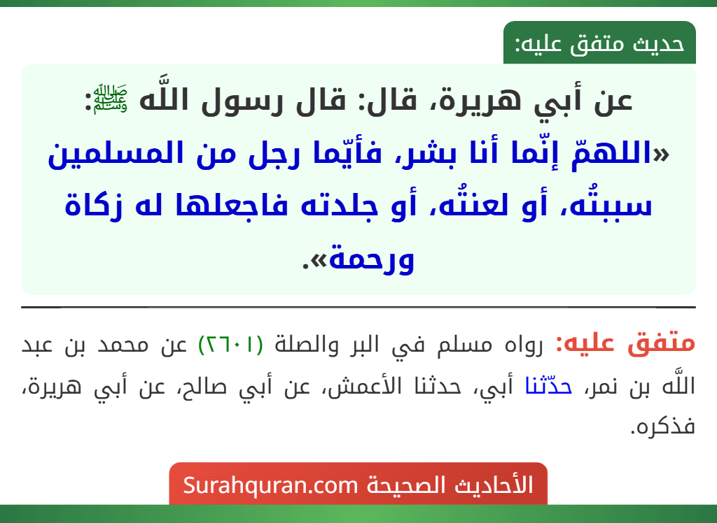 عن أبي هريرة، قال: قال رسول اللَّه ﷺ: «اللهمّ إنّما أنا بشر، فأيّما رجل من المسلمين سببتُه، أو لعنتُه، أو جلدته فاجعلها له زكاة ورحمة». عن أبي هريرة، قال: قال رسول اللَّه ﷺ: «اللهمّ إنّما أنا بشر، فأيّما رجل من المسلمين سببتُه، أو لعنتُه، أو جلدته فاجعلها له زكاة ورحمة».