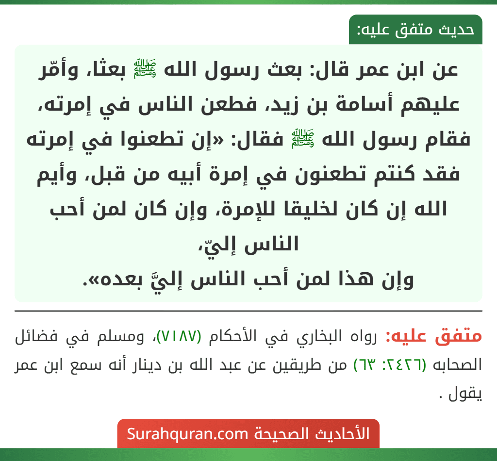 عن ابن عمر قال: بعث رسول الله ﷺ بعثا، وأمّر عليهم أسامة بن زيد، فطعن الناس في إمرته، فقام رسول الله ﷺ فقال: «إن تطعنوا في إمرته فقد كنتم تطعنون في إمرة أبيه من قبل، وأيم الله إن كان لخليقا للإمرة، وإن كان لمن أحب الناس إليّ،
وإن هذا لمن أحب الناس إليَّ بعده». عن ابن عمر قال: بعث رسول الله ﷺ بعثا، وأمّر عليهم أسامة بن زيد، فطعن الناس في إمرته، فقام رسول الله ﷺ فقال: «إن تطعنوا في إمرته فقد كنتم تطعنون في إمرة أبيه من قبل، وأيم الله إن كان لخليقا للإمرة، وإن كان لمن أحب الناس إليّ،
وإن هذا لمن أحب الناس إليَّ بعده».
