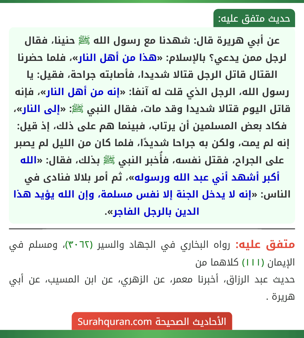 عن أبي هريرة قال: شهدنا مع رسول الله ﷺ حنينا، فقال لرجل ممن يدعي؟ بالإسلام: «هذا من أهل النار»، فلما حضرنا القتال قاتل الرجل قتالا شديدا، فأصابته جراحة، فقيل: يا رسول الله، الرجل الذي قلت له آنفا: «إنه من أهل النار»، فإنه قاتل اليوم قتالا شديدا وقد مات، فقال النبي ﷺ: «إلى النار»، فكاد بعض المسلمين أن يرتاب، فبينما هم على ذلك، إذ قيل: إنه لم يمت، ولكن به جراحا شديدًا، فلما كان من الليل لم يصبر على الجراح، فقتل نفسه، فأُخبر النبي ﷺ بذلك، فقال: «الله أكبر أشهد أني عبد الله ورسوله»، ثم أمر بلالا فنادى في الناس: «إنه لا يدخل الجنة إلا نفس مسلمة، وإن الله يؤيد هذا الدين بالرجل الفاجر».