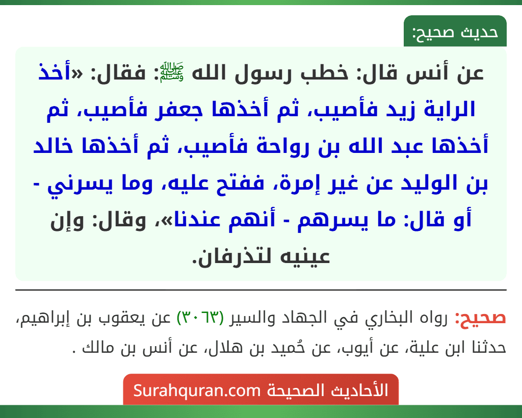 عن أنس قال: خطب رسول الله ﷺ: فقال: «أخذ الراية زيد فأصيب، ثم أخذها جعفر فأصيب، ثم أخذها عبد الله بن رواحة فأصيب، ثم أخذها خالد بن الوليد عن غير إمرة، ففتح عليه، وما يسرني - أو قال: ما يسرهم - أنهم عندنا»، وقال: وإن عينيه لتذرفان.