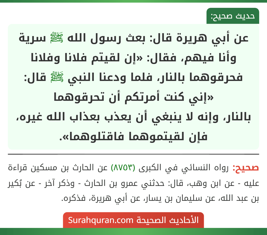عن أبي هريرة قال: بعث رسول الله ﷺ سرية وأنا فيهم، فقال: «إن لقيتم فلانا وفلانا فحرقوهما بالنار، فلما ودعنا النبي ﷺ قال: «إني كنت أمرتكم أن تحرقوهما
بالنار، وإنه لا ينبغي أن يعذب بعذاب الله غيره، فإن لقيتموهما فاقتلوهما».