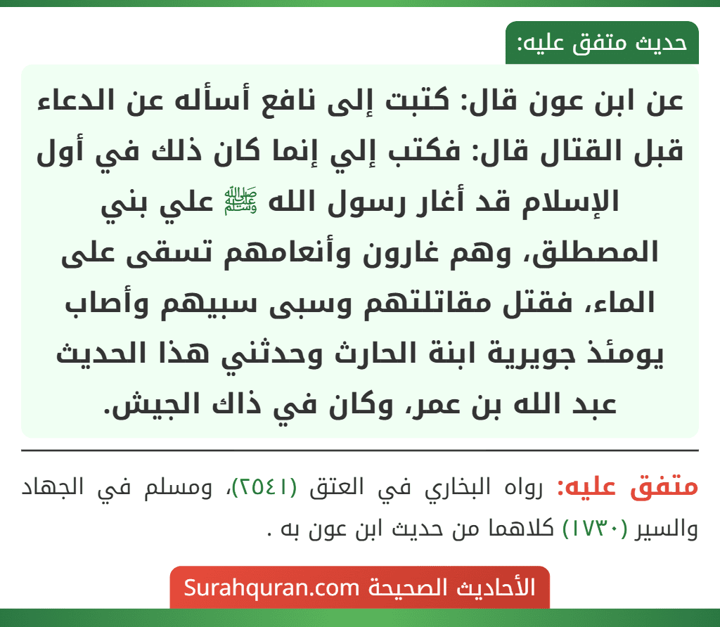 عن ابن عون قال: كتبت إلى نافع أسأله عن الدعاء قبل القتال قال: فكتب إلي إنما كان ذلك في أول الإسلام قد أغار رسول الله ﷺ علي بني المصطلق، وهم غارون وأنعامهم تسقى على الماء، فقتل مقاتلتهم وسبى سبيهم وأصاب يومئذ جويرية ابنة الحارث وحدثني هذا الحديث عبد الله بن عمر، وكان في ذاك الجيش.