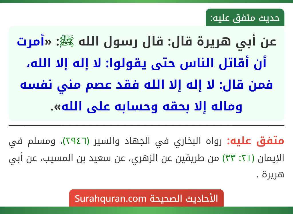 عن أبي هريرة قال: قال رسول الله ﷺ: «أمرت أن أقاتل الناس حتى يقولوا: لا إله إلا الله، فمن قال: لا إله إلا الله فقد عصم مني نفسه وماله إلا بحقه وحسابه على الله».