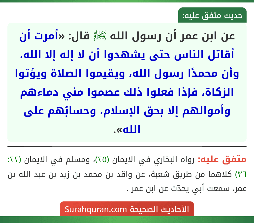 عن ابن عمر أن رسول الله ﷺ قال: «أمرت أن أقاتل الناس حتى يشهدوا أن لا إله إلا الله، وأن محمدًا رسول الله، ويقيموا الصلاة ويؤتوا الزكاة، فإذا فعلوا ذلك عصموا مني دماءهم وأموالهم إلا بحق الإسلام، وحسابُهم على الله».