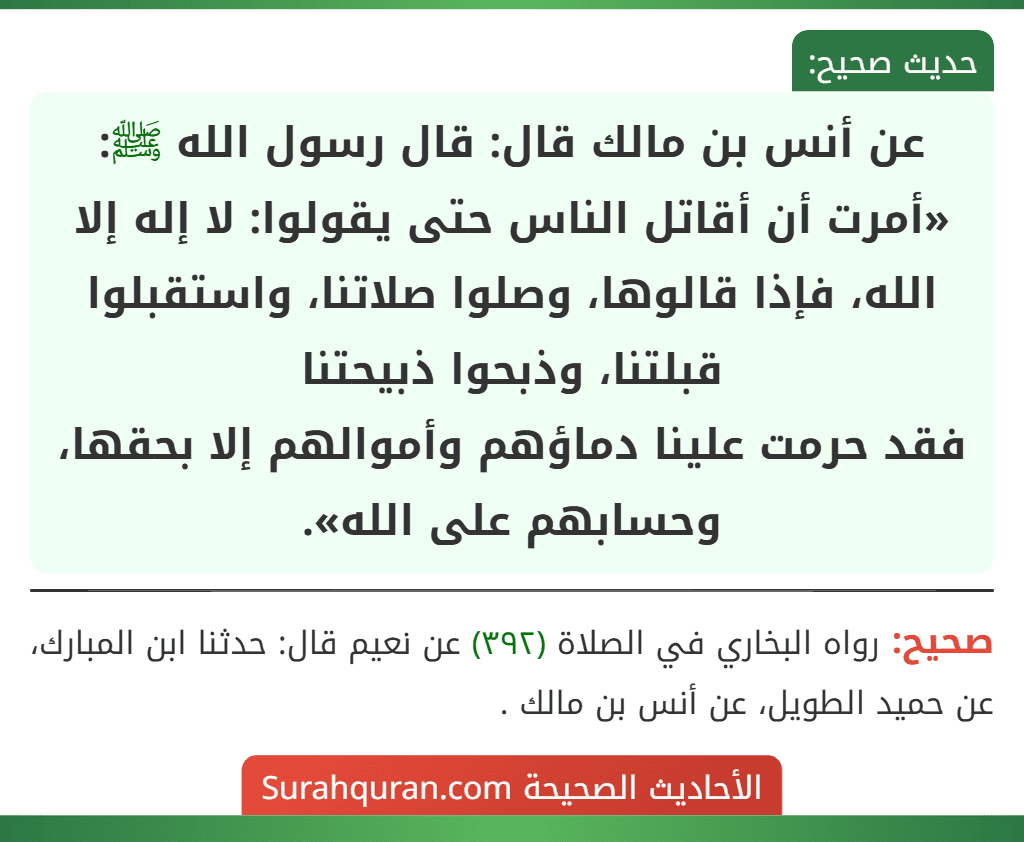 عن أنس بن مالك قال: قال رسول الله ﷺ: «أمرت أن أقاتل الناس حتى يقولوا: لا إله إلا الله، فإذا قالوها، وصلوا صلاتنا، واستقبلوا قبلتنا، وذبحوا ذبيحتنا
فقد حرمت علينا دماؤهم وأموالهم إلا بحقها، وحسابهم على الله».