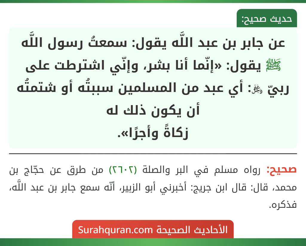 عن جابر بن عبد اللَّه يقول: سمعتُ رسول اللَّه ﷺ يقول: «إنّما أنا بشر، وإنّي اشترطت على ربيّ ﷿: أي عبد من المسلمين سببتُه أو شتمتُه أن يكون ذلك له
زكاةً وأجرًا». عن جابر بن عبد اللَّه يقول: سمعتُ رسول اللَّه ﷺ يقول: «إنّما أنا بشر، وإنّي اشترطت على ربيّ ﷿: أي عبد من المسلمين سببتُه أو شتمتُه أن يكون ذلك له
زكاةً وأجرًا».