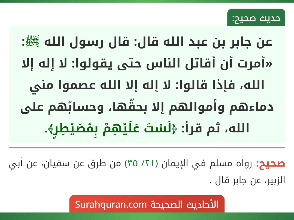 عن جابر بن عبد الله قال: قال رسول الله ﷺ: «أمرت أن أقاتل الناس حتى يقولوا: لا إله إلا الله، فإذا قالوا: لا إله إلا الله عصموا مني دماءهم وأموالهم إلا بحقّها، وحسابُهم على الله، ثم قرأ: ﴿لَسْتَ عَلَيْهِمْ بِمُصَيْطِرٍ﴾.