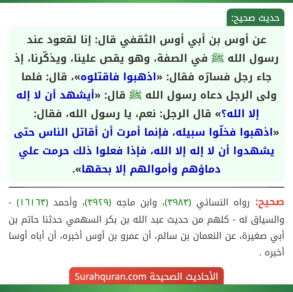 عن أوس بن أبي أوس الثقفي قال: إنا لقعود عند رسول الله ﷺ في الصفة، وهو يقص علينا، ويذكّرنا، إذ جاء رجل فسارّه فقال: «اذهبوا فاقتلوه»، قال: فلما ولى الرجل دعاه رسول الله ﷺ قال: «أيشهد أن لا إله إلا الله؟» قال الرجل: نعم، يا رسول الله، فقال: «اذهبوا فخلّوا سبيله، فإنما أمرت أن أقاتل الناس حتى يشهدوا أن لا إله إلا الله، فإذا فعلوا ذلك حرمت علي دماؤهم وأموالهم إلا بحقها».