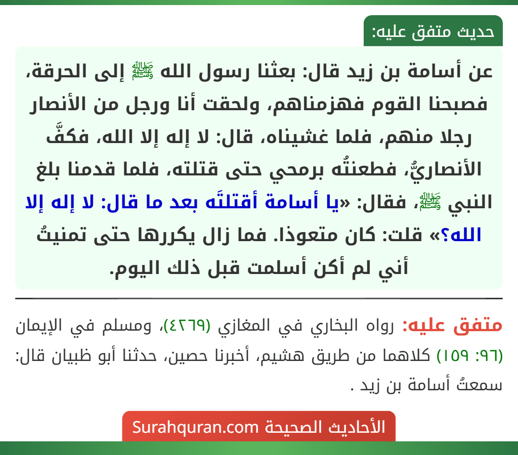 عن أسامة بن زيد قال: بعثنا رسول الله ﷺ إلى الحرقة، فصبحنا القوم فهزمناهم، ولحقت أنا ورجل من الأنصار رجلا منهم، فلما غشيناه، قال: لا إله إلا الله، فكفَّ الأنصاريُّ، فطعنتُه برمحي حتى قتلته، فلما قدمنا بلغ النبي ﷺ، فقال: «يا أسامة أقتلتَه بعد ما قال: لا إله إلا الله؟» قلت: كان متعوذا. فما زال يكررها حتى تمنيتُ أني لم أكن أسلمت قبل ذلك اليوم. عن أسامة بن زيد قال: بعثنا رسول الله ﷺ إلى الحرقة، فصبحنا القوم فهزمناهم، ولحقت أنا ورجل من الأنصار رجلا منهم، فلما غشيناه، قال: لا إله إلا الله، فكفَّ الأنصاريُّ، فطعنتُه برمحي حتى قتلته، فلما قدمنا بلغ النبي ﷺ، فقال: «يا أسامة أقتلتَه بعد ما قال: لا إله إلا الله؟» قلت: كان متعوذا. فما زال يكررها حتى تمنيتُ أني لم أكن أسلمت قبل ذلك اليوم.
