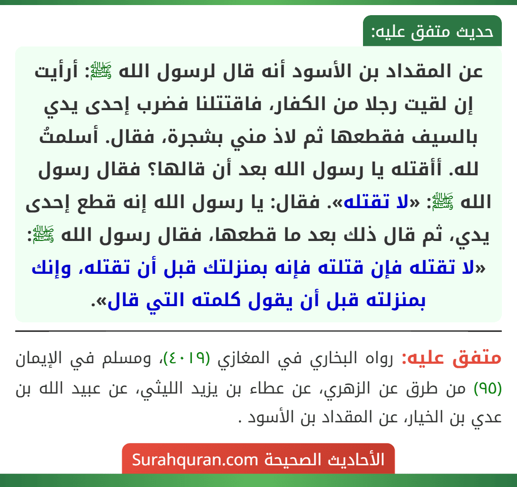 عن المقداد بن الأسود أنه قال لرسول الله ﷺ: أرأيت إن لقيت رجلا من الكفار، فاقتتلنا فضرب إحدى يدي بالسيف فقطعها ثم لاذ مني بشجرة، فقال. أسلمتُ لله. أأقتله يا رسول الله بعد أن قالها؟ فقال رسول الله ﷺ: «لا تقتله». فقال: يا رسول الله إنه قطع إحدى يدي، ثم قال ذلك بعد ما قطعها، فقال رسول الله ﷺ: «لا تقتله فإن قتلته فإنه بمنزلتك قبل أن تقتله، وإنك بمنزلته قبل أن يقول كلمته التي قال».
