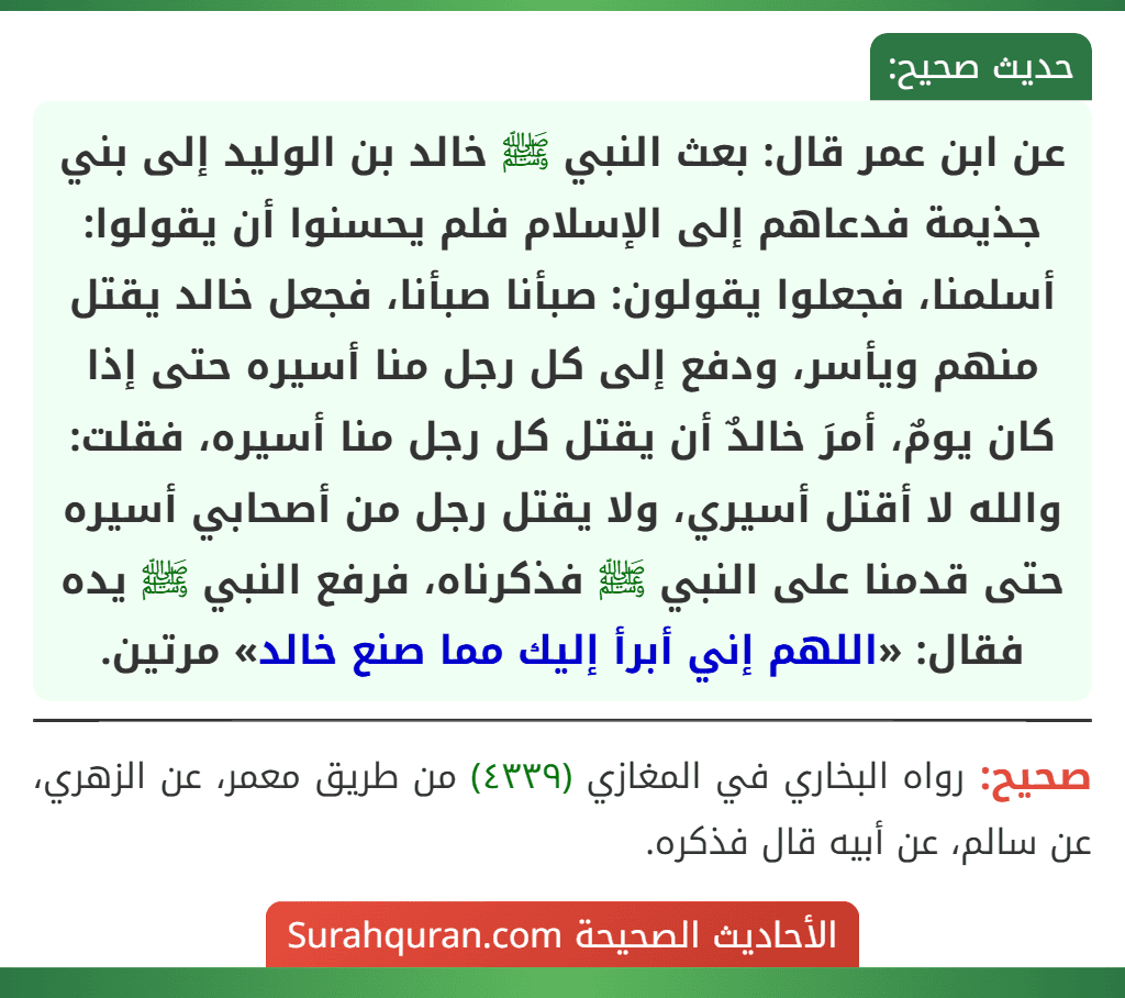عن ابن عمر قال: بعث النبي ﷺ خالد بن الوليد إلى بني جذيمة فدعاهم إلى الإسلام فلم يحسنوا أن يقولوا: أسلمنا، فجعلوا يقولون: صبأنا صبأنا، فجعل خالد يقتل منهم ويأسر، ودفع إلى كل رجل منا أسيره حتى إذا كان يومٌ، أمرَ خالدٌ أن يقتل كل رجل منا أسيره، فقلت: والله لا أقتل أسيري، ولا يقتل رجل من أصحابي أسيره حتى قدمنا على النبي ﷺ فذكرناه، فرفع النبي ﷺ يده فقال: «اللهم إني أبرأ إليك مما صنع خالد» مرتين.