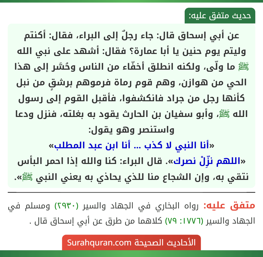 عن أبي إسحاق قال: جاء رجلٌ إلى البراء، فقال: أكنتم وليتم يوم حنين يا أبا عمارة؟ فقال: أشهد على نبي الله ﷺ ما ولّى، ولكنه انطلق أخفّاء من الناس وحُسَّر إلى هذا الحي من هوازن، وهم قوم رماة فرموهم برشقٍ من نبل كأنها رجل من جراد فانكشفوا، فأقبل القوم إلى رسول الله ﷺ، وأبو سفيان بن الحارث يقود به بغلته، فنزل ودعا واستنصر وهو يقول:
«أنا النبي لا كذب ... أنا ابن عبد المطلب»
«اللهم نزِّلْ نصرك». قال البراء: كنا والله إذا احمر البأس نتقي به، وإن الشجاع منا للذي يحاذي به يعني النبي ﷺ».
