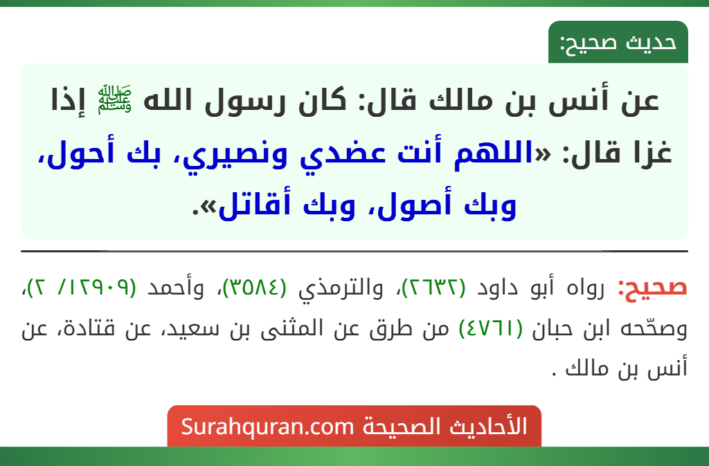 عن أنس بن مالك قال: كان رسول الله ﷺ إذا غزا قال: «اللهم أنت عضدي ونصيري، بك أحول، وبك أصول، وبك أقاتل». عن أنس بن مالك قال: كان رسول الله ﷺ إذا غزا قال: «اللهم أنت عضدي ونصيري، بك أحول، وبك أصول، وبك أقاتل».