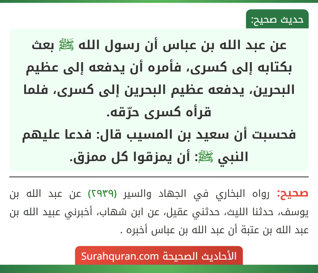 عن عبد الله بن عباس أن رسول الله ﷺ بعث بكتابه إلى كسرى، فأمره أن يدفعه إلى عظيم البحرين، يدفعه عظيم البحرين إلى كسرى، فلما قرأه كسرى حرّقه.
فحسبت أن سعيد بن المسيب قال: فدعا عليهم النبي ﷺ: أن يمزقوا كل ممزق.