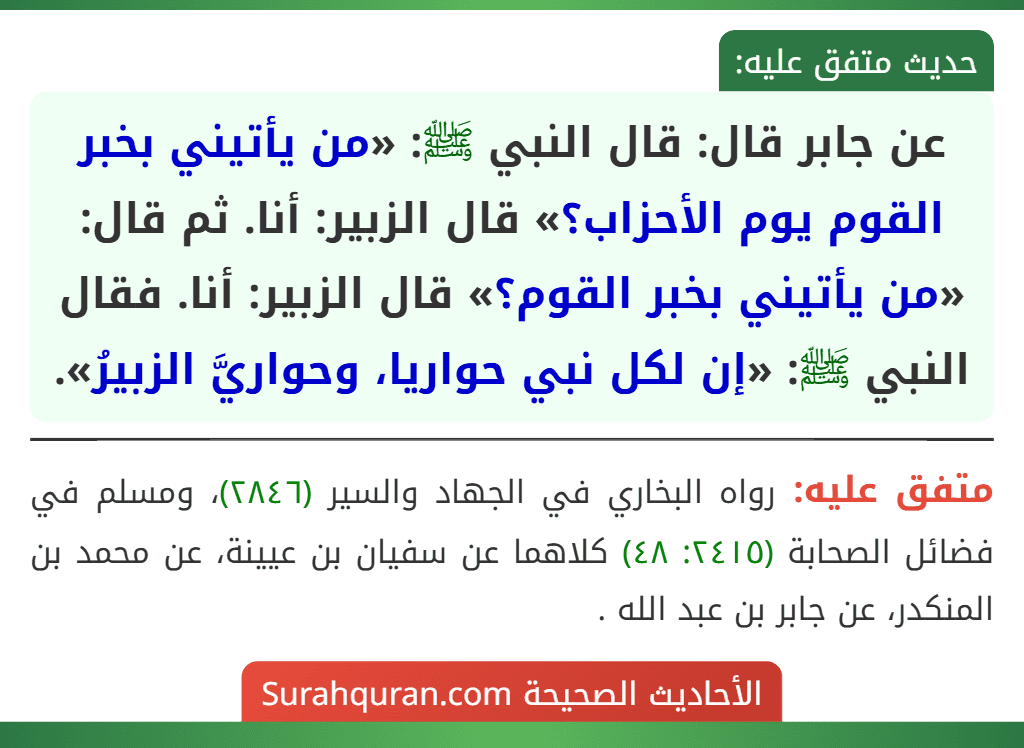 عن جابر قال: قال النبي ﷺ: «من يأتيني بخبر القوم يوم الأحزاب؟» قال الزبير: أنا. ثم قال: «من يأتيني بخبر القوم؟» قال الزبير: أنا. فقال النبي ﷺ: «إن لكل نبي حواريا، وحواريَّ الزبيرُ».