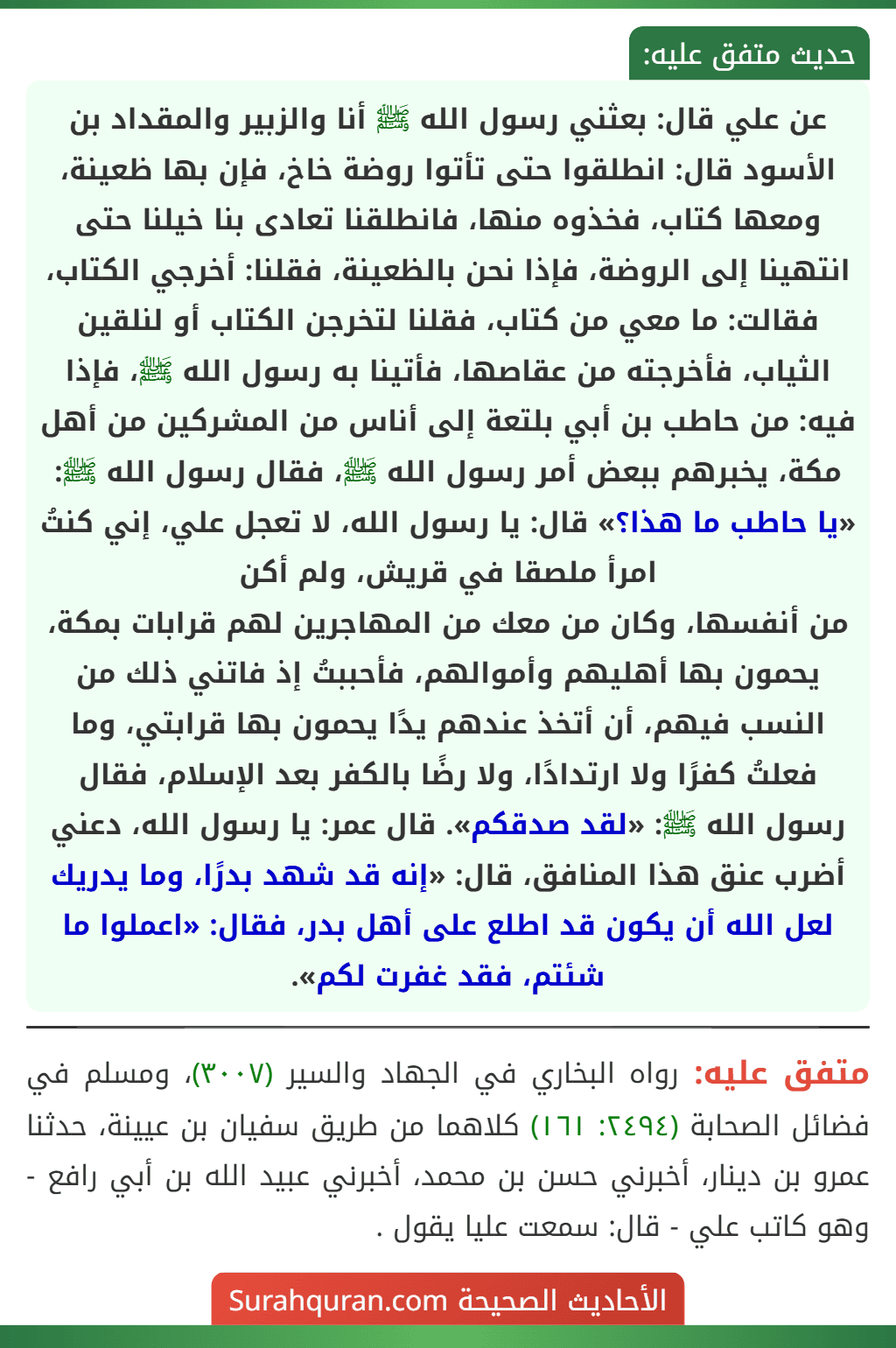 عن علي قال: بعثني رسول الله ﷺ أنا والزبير والمقداد بن الأسود قال: انطلقوا حتى تأتوا روضة خاخ، فإن بها ظعينة، ومعها كتاب، فخذوه منها، فانطلقنا تعادى بنا خيلنا حتى انتهينا إلى الروضة، فإذا نحن بالظعينة، فقلنا: أخرجي الكتاب، فقالت: ما معي من كتاب، فقلنا لتخرجن الكتاب أو لنلقين الثياب، فأخرجته من عقاصها، فأتينا به رسول الله ﷺ، فإذا فيه: من حاطب بن أبي بلتعة إلى أناس من المشركين من أهل مكة، يخبرهم ببعض أمر رسول الله ﷺ، فقال رسول الله ﷺ: «يا حاطب ما هذا؟» قال: يا رسول الله، لا تعجل علي، إني كنتُ امرأ ملصقا في قريش، ولم أكن
من أنفسها، وكان من معك من المهاجرين لهم قرابات بمكة، يحمون بها أهليهم وأموالهم، فأحببتُ إذ فاتني ذلك من النسب فيهم، أن أتخذ عندهم يدًا يحمون بها قرابتي، وما فعلتُ كفرًا ولا ارتدادًا، ولا رضًا بالكفر بعد الإسلام، فقال رسول الله ﷺ: «لقد صدقكم». قال عمر: يا رسول الله، دعني أضرب عنق هذا المنافق، قال: «إنه قد شهد بدرًا، وما يدريك لعل الله أن يكون قد اطلع على أهل بدر، فقال: «اعملوا ما شئتم، فقد غفرت لكم». عن علي قال: بعثني رسول الله ﷺ أنا والزبير والمقداد بن الأسود قال: انطلقوا حتى تأتوا روضة خاخ، فإن بها ظعينة، ومعها كتاب، فخذوه منها، فانطلقنا تعادى بنا خيلنا حتى انتهينا إلى الروضة، فإذا نحن بالظعينة، فقلنا: أخرجي الكتاب، فقالت: ما معي من كتاب، فقلنا لتخرجن الكتاب أو لنلقين الثياب، فأخرجته من عقاصها، فأتينا به رسول الله ﷺ، فإذا فيه: من حاطب بن أبي بلتعة إلى أناس من المشركين من أهل مكة، يخبرهم ببعض أمر رسول الله ﷺ، فقال رسول الله ﷺ: «يا حاطب ما هذا؟» قال: يا رسول الله، لا تعجل علي، إني كنتُ امرأ ملصقا في قريش، ولم أكن
من أنفسها، وكان من معك من المهاجرين لهم قرابات بمكة، يحمون بها أهليهم وأموالهم، فأحببتُ إذ فاتني ذلك من النسب فيهم، أن أتخذ عندهم يدًا يحمون بها قرابتي، وما فعلتُ كفرًا ولا ارتدادًا، ولا رضًا بالكفر بعد الإسلام، فقال رسول الله ﷺ: «لقد صدقكم». قال عمر: يا رسول الله، دعني أضرب عنق هذا المنافق، قال: «إنه قد شهد بدرًا، وما يدريك لعل الله أن يكون قد اطلع على أهل بدر، فقال: «اعملوا ما شئتم، فقد غفرت لكم».