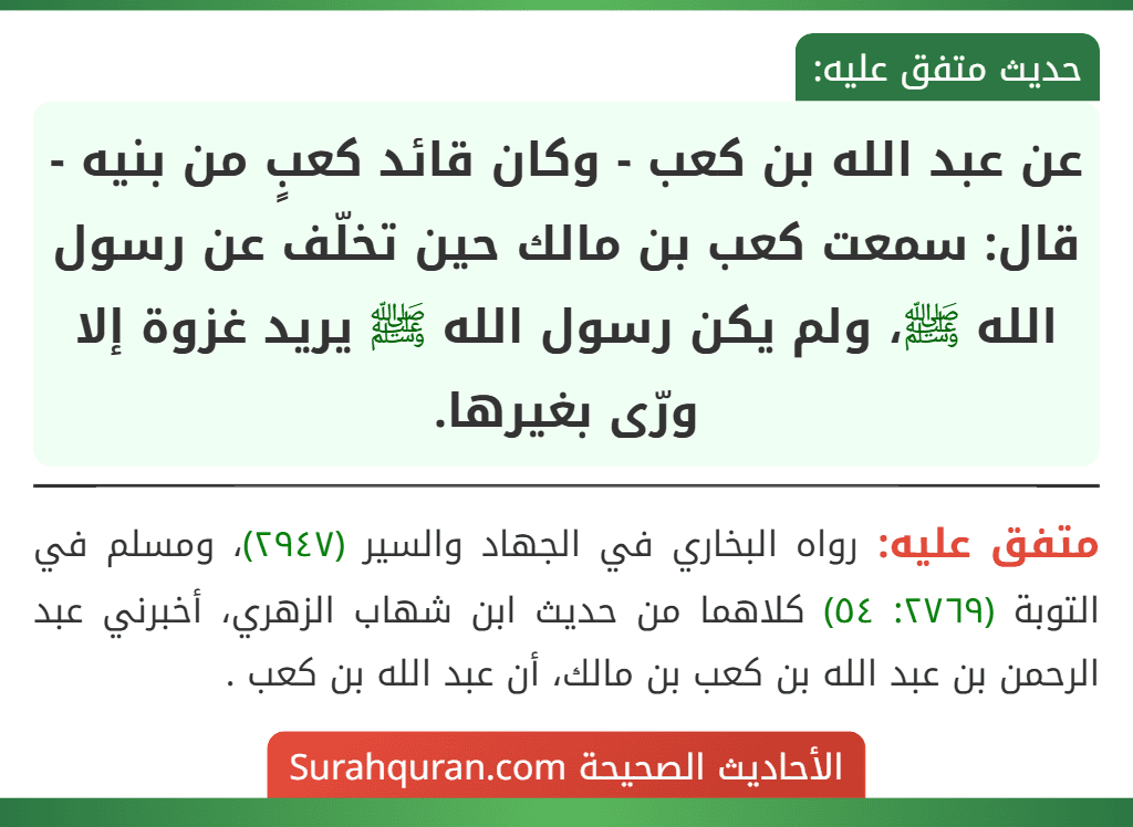 عن عبد الله بن كعب - وكان قائد كعبٍ من بنيه - قال: سمعت كعب بن مالك حين تخلّف عن رسول الله ﷺ، ولم يكن رسول الله ﷺ يريد غزوة إلا ورّى بغيرها. عن عبد الله بن كعب - وكان قائد كعبٍ من بنيه - قال: سمعت كعب بن مالك حين تخلّف عن رسول الله ﷺ، ولم يكن رسول الله ﷺ يريد غزوة إلا ورّى بغيرها.