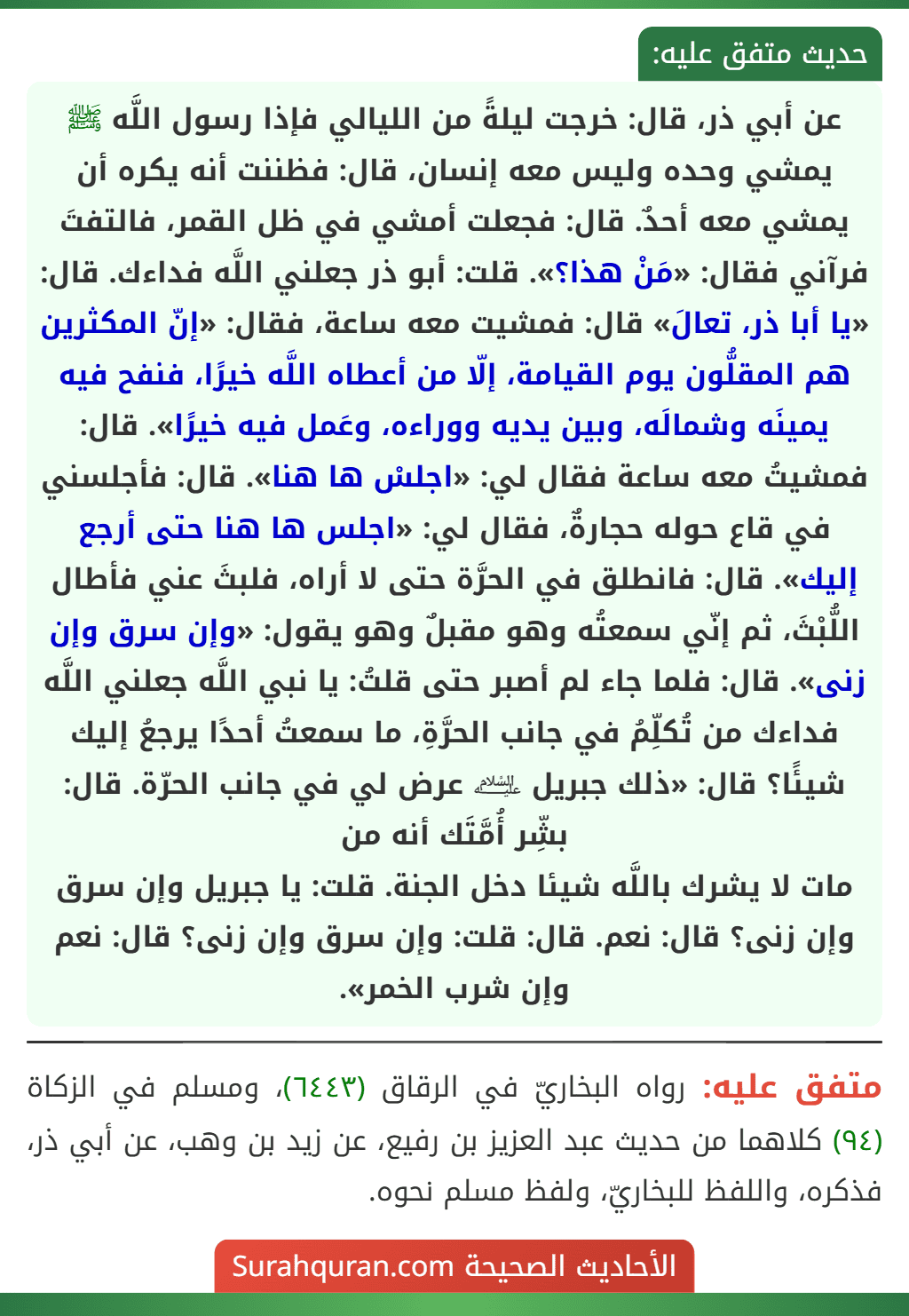 عن أبي ذر، قال: خرجت ليلةً من الليالي فإذا رسول اللَّه ﷺ يمشي وحده وليس معه إنسان، قال: فظننت أنه يكره أن يمشي معه أحدٌ. قال: فجعلت أمشي في ظل القمر، فالتفتَ فرآني فقال: «مَنْ هذا؟». قلت: أبو ذر جعلني اللَّه فداءك. قال: «يا أبا ذر، تعالَ» قال: فمشيت معه ساعة، فقال: «إنّ المكثرين هم المقلُّون يوم القيامة، إلّا من أعطاه اللَّه خيرًا، فنفح فيه يمينَه وشمالَه، وبين يديه ووراءه، وعَمل فيه خيرًا». قال: فمشيتُ معه ساعة فقال لي: «اجلسْ ها هنا». قال: فأجلسني في قاع حوله حجارةٌ، فقال لي: «اجلس ها هنا حتى أرجع إليك». قال: فانطلق في الحرَّة حتى لا أراه، فلبثَ عني فأطال اللُّبْثَ، ثم إنّي سمعتُه وهو مقبلٌ وهو يقول: «وإن سرق وإن زنى». قال: فلما جاء لم أصبر حتى قلتُ: يا نبي اللَّه جعلني اللَّه فداءك من تُكلِّمُ في جانب الحرَّةِ، ما سمعتُ أحدًا يرجعُ إليك شيئًا؟ قال: «ذلك جبريل ﵇ عرض لي في جانب الحرّة. قال: بشِّر أُمَّتَك أنه من
مات لا يشرك باللَّه شيئا دخل الجنة. قلت: يا جبريل وإن سرق وإن زنى؟ قال: نعم. قال: قلت: وإن سرق وإن زنى؟ قال: نعم وإن شرب الخمر». عن أبي ذر، قال: خرجت ليلةً من الليالي فإذا رسول اللَّه ﷺ يمشي وحده وليس معه إنسان، قال: فظننت أنه يكره أن يمشي معه أحدٌ. قال: فجعلت أمشي في ظل القمر، فالتفتَ فرآني فقال: «مَنْ هذا؟». قلت: أبو ذر جعلني اللَّه فداءك. قال: «يا أبا ذر، تعالَ» قال: فمشيت معه ساعة، فقال: «إنّ المكثرين هم المقلُّون يوم القيامة، إلّا من أعطاه اللَّه خيرًا، فنفح فيه يمينَه وشمالَه، وبين يديه ووراءه، وعَمل فيه خيرًا». قال: فمشيتُ معه ساعة فقال لي: «اجلسْ ها هنا». قال: فأجلسني في قاع حوله حجارةٌ، فقال لي: «اجلس ها هنا حتى أرجع إليك». قال: فانطلق في الحرَّة حتى لا أراه، فلبثَ عني فأطال اللُّبْثَ، ثم إنّي سمعتُه وهو مقبلٌ وهو يقول: «وإن سرق وإن زنى». قال: فلما جاء لم أصبر حتى قلتُ: يا نبي اللَّه جعلني اللَّه فداءك من تُكلِّمُ في جانب الحرَّةِ، ما سمعتُ أحدًا يرجعُ إليك شيئًا؟ قال: «ذلك جبريل ﵇ عرض لي في جانب الحرّة. قال: بشِّر أُمَّتَك أنه من
مات لا يشرك باللَّه شيئا دخل الجنة. قلت: يا جبريل وإن سرق وإن زنى؟ قال: نعم. قال: قلت: وإن سرق وإن زنى؟ قال: نعم وإن شرب الخمر».