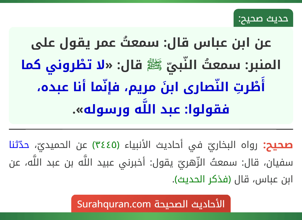 عن ابن عباس قال: سمعتُ عمر يقول على المنبر: سمعتُ النّبيّ ﷺ قال: «لا تطْروني كما أَطْرتِ النّصارى ابنَ مريم، فإنّما أنا عبده، فقولوا: عبد اللَّه ورسوله».