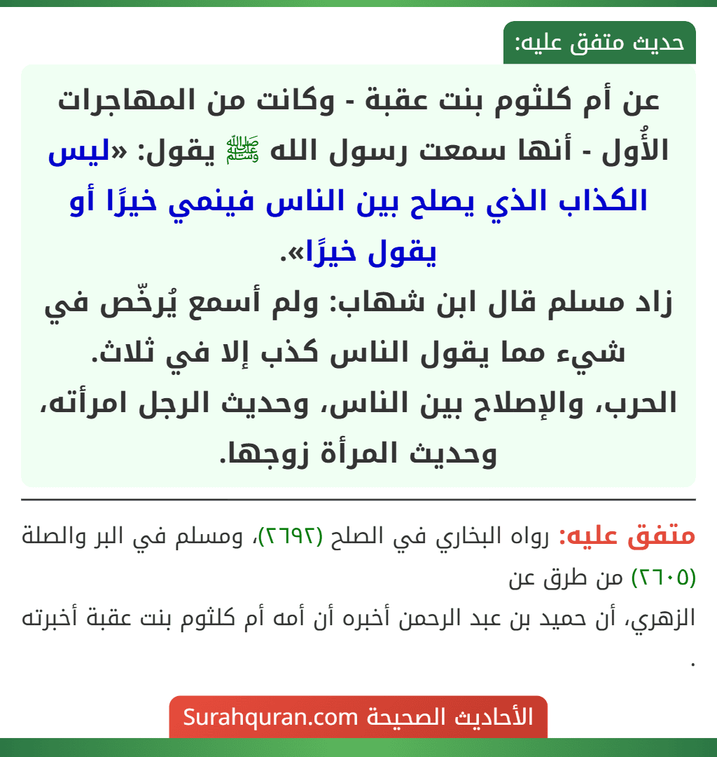 عن أم كلثوم بنت عقبة - وكانت من المهاجرات الأُول - أنها سمعت رسول الله ﷺ يقول: «ليس الكذاب الذي يصلح بين الناس فينمي خيرًا أو يقول خيرًا».
زاد مسلم قال ابن شهاب: ولم أسمع يُرخّص في شيء مما يقول الناس كذب إلا في ثلاث.
الحرب، والإصلاح بين الناس، وحديث الرجل امرأته، وحديث المرأة زوجها. عن أم كلثوم بنت عقبة - وكانت من المهاجرات الأُول - أنها سمعت رسول الله ﷺ يقول: «ليس الكذاب الذي يصلح بين الناس فينمي خيرًا أو يقول خيرًا».
زاد مسلم قال ابن شهاب: ولم أسمع يُرخّص في شيء مما يقول الناس كذب إلا في ثلاث.
الحرب، والإصلاح بين الناس، وحديث الرجل امرأته، وحديث المرأة زوجها.