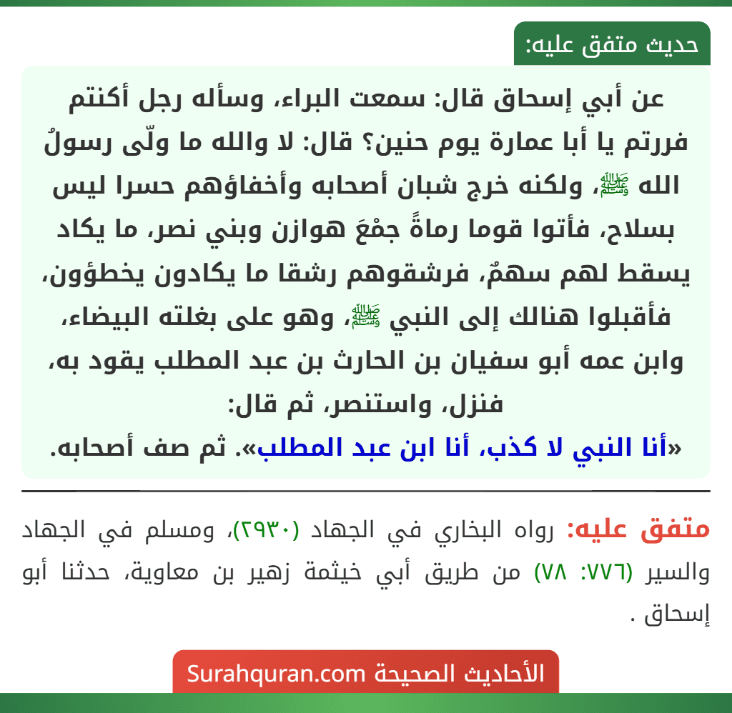 عن أبي إسحاق قال: سمعت البراء، وسأله رجل أكنتم فررتم يا أبا عمارة يوم حنين؟ قال: لا والله ما ولّى رسولُ الله ﷺ، ولكنه خرج شبان أصحابه وأخفاؤهم حسرا ليس بسلاح، فأتوا قوما رماةً جمْعَ هوازن وبني نصر، ما يكاد يسقط لهم سهمٌ، فرشقوهم رشقا ما يكادون يخطؤون، فأقبلوا هنالك إلى النبي ﷺ، وهو على بغلته البيضاء، وابن عمه أبو سفيان بن الحارث بن عبد المطلب يقود به، فنزل، واستنصر، ثم قال:
«أنا النبي لا كذب، أنا ابن عبد المطلب». ثم صف أصحابه.