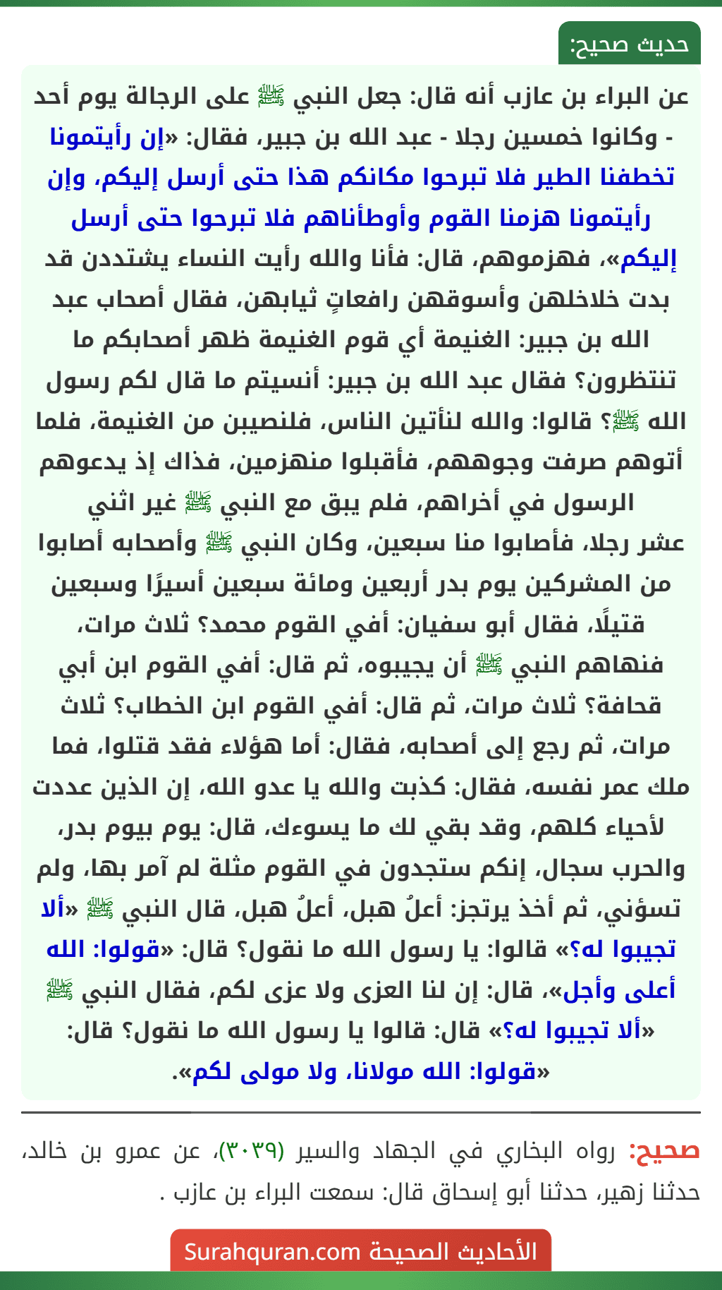 عن البراء بن عازب أنه قال: جعل النبي ﷺ على الرجالة يوم أحد - وكانوا خمسين رجلا - عبد الله بن جبير، فقال: «إن رأيتمونا تخطفنا الطير فلا تبرحوا مكانكم هذا حتى أرسل إليكم، وإن رأيتمونا هزمنا القوم وأوطأناهم فلا تبرحوا حتى أرسل إليكم»، فهزموهم، قال: فأنا والله رأيت النساء يشتددن قد بدت خلاخلهن وأسوقهن رافعاتٍ ثيابهن، فقال أصحاب عبد الله بن جبير: الغنيمة أي قوم الغنيمة ظهر أصحابكم ما تنتظرون؟ فقال عبد الله بن جبير: أنسيتم ما قال لكم رسول الله ﷺ؟ قالوا: والله لنأتين الناس، فلنصيبن من الغنيمة، فلما أتوهم صرفت وجوههم، فأقبلوا منهزمين، فذاك إذ يدعوهم الرسول في أخراهم، فلم يبق مع النبي ﷺ غير اثني
عشر رجلا، فأصابوا منا سبعين، وكان النبي ﷺ وأصحابه أصابوا من المشركين يوم بدر أربعين ومائة سبعين أسيرًا وسبعين قتيلًا، فقال أبو سفيان: أفي القوم محمد؟ ثلاث مرات، فنهاهم النبي ﷺ أن يجيبوه، ثم قال: أفي القوم ابن أبي قحافة؟ ثلاث مرات، ثم قال: أفي القوم ابن الخطاب؟ ثلاث مرات، ثم رجع إلى أصحابه، فقال: أما هؤلاء فقد قتلوا، فما ملك عمر نفسه، فقال: كذبت والله يا عدو الله، إن الذين عددت لأحياء كلهم، وقد بقي لك ما يسوءك، قال: يوم بيوم بدر، والحرب سجال، إنكم ستجدون في القوم مثلة لم آمر بها، ولم تسؤني، ثم أخذ يرتجز: أعلُ هبل، أعلُ هبل، قال النبي ﷺ «ألا تجيبوا له؟» قالوا: يا رسول الله ما نقول؟ قال: «قولوا: الله أعلى وأجل»، قال: إن لنا العزى ولا عزى لكم، فقال النبي ﷺ «ألا تجيبوا له؟» قال: قالوا يا رسول الله ما نقول؟ قال: «قولوا: الله مولانا، ولا مولى لكم».