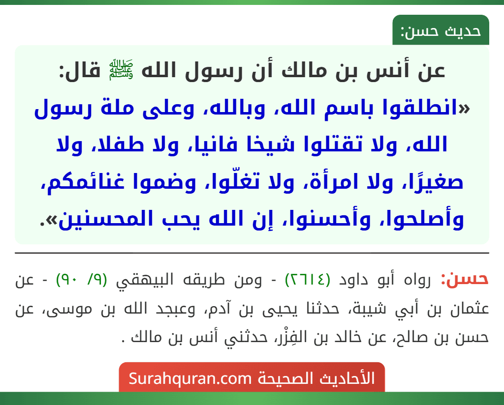عن أنس بن مالك أن رسول الله ﷺ قال: «انطلقوا باسم الله، وبالله، وعلى ملة رسول الله، ولا تقتلوا شيخا فانيا، ولا طفلا، ولا صغيرًا، ولا امرأة، ولا تغلّوا، وضموا غنائمكم، وأصلحوا، وأحسنوا، إن الله يحب المحسنين». عن أنس بن مالك أن رسول الله ﷺ قال: «انطلقوا باسم الله، وبالله، وعلى ملة رسول الله، ولا تقتلوا شيخا فانيا، ولا طفلا، ولا صغيرًا، ولا امرأة، ولا تغلّوا، وضموا غنائمكم، وأصلحوا، وأحسنوا، إن الله يحب المحسنين».