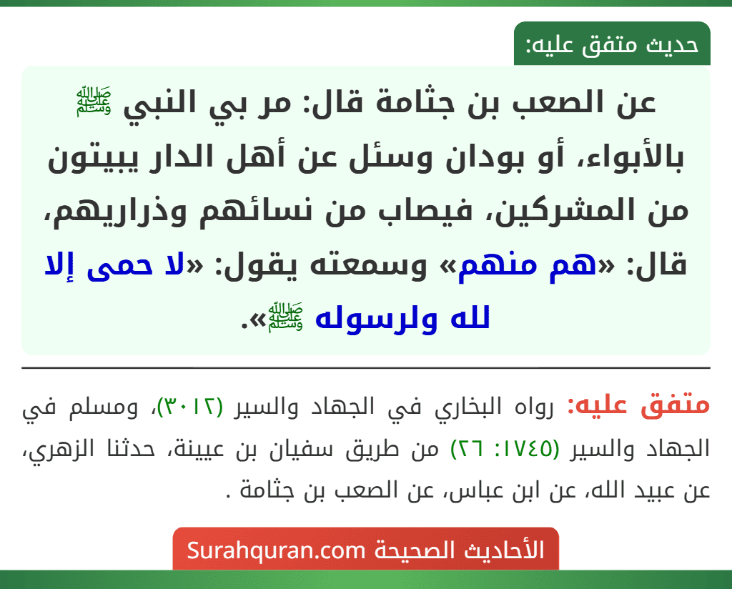 عن الصعب بن جثامة قال: مر بي النبي ﷺ بالأبواء، أو بودان وسئل عن أهل الدار يبيتون من المشركين، فيصاب من نسائهم وذراريهم، قال: «هم منهم» وسمعته يقول: «لا حمى إلا لله ولرسوله ﷺ».