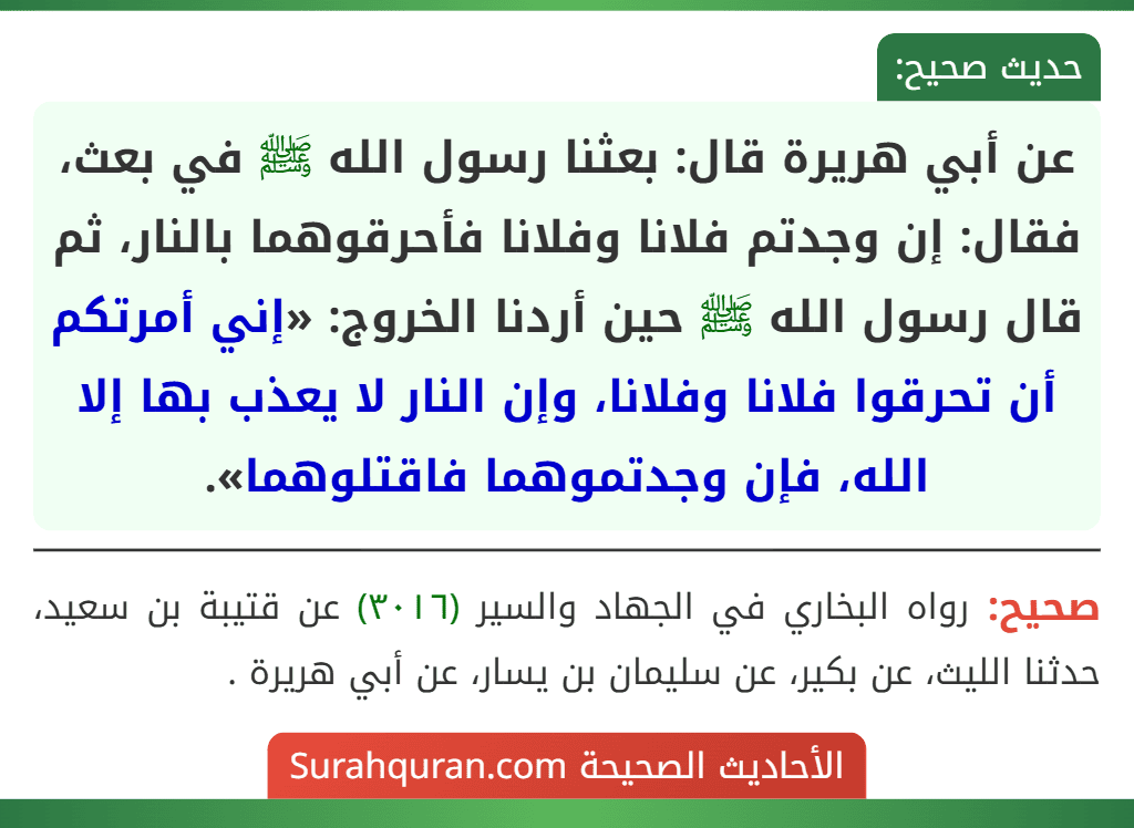عن أبي هريرة قال: بعثنا رسول الله ﷺ في بعث، فقال: إن وجدتم فلانا وفلانا فأحرقوهما بالنار، ثم قال رسول الله ﷺ حين أردنا الخروج: «إني أمرتكم أن تحرقوا فلانا وفلانا، وإن النار لا يعذب بها إلا الله، فإن وجدتموهما فاقتلوهما». عن أبي هريرة قال: بعثنا رسول الله ﷺ في بعث، فقال: إن وجدتم فلانا وفلانا فأحرقوهما بالنار، ثم قال رسول الله ﷺ حين أردنا الخروج: «إني أمرتكم أن تحرقوا فلانا وفلانا، وإن النار لا يعذب بها إلا الله، فإن وجدتموهما فاقتلوهما».