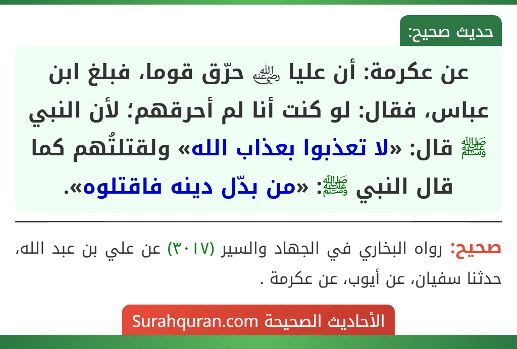 عن عكرمة: أن عليا ﵁ حرّق قوما، فبلغ ابن عباس، فقال: لو كنت أنا لم أحرقهم؛ لأن النبي ﷺ قال: «لا تعذبوا بعذاب الله» ولقتلتُهم كما قال النبي ﷺ: «من بدّل دينه فاقتلوه».