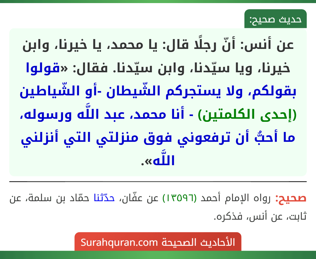 عن أنس: أنّ رجلًا قال: يا محمد، يا خيرنا، وابن خيرنا، ويا سيّدنا، وابن سيّدنا. فقال: «قولوا بقولكم، ولا يستجركم الشّيطان -أو الشّياطين (إحدى الكلمتين) - أنا محمد، عبد اللَّه ورسوله، ما أحبُّ أن ترفعوني فوق منزلتي التي أنزلني اللَّه».