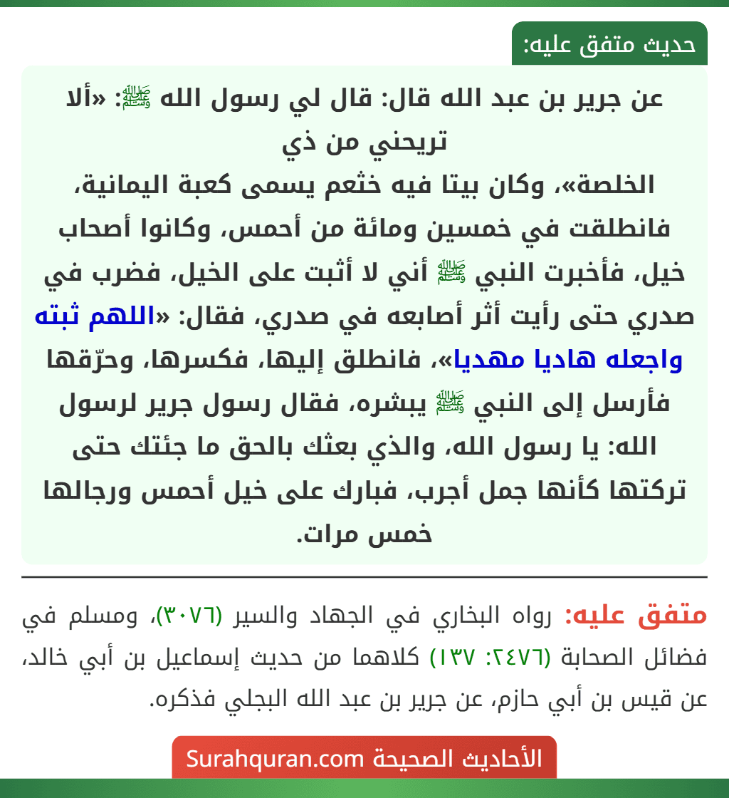 عن جرير بن عبد الله قال: قال لي رسول الله ﷺ: «ألا تريحني من ذي
الخلصة»، وكان بيتا فيه خثعم يسمى كعبة اليمانية، فانطلقت في خمسين ومائة من أحمس، وكانوا أصحاب خيل، فأخبرت النبي ﷺ أني لا أثبت على الخيل، فضرب في صدري حتى رأيت أثر أصابعه في صدري، فقال: «اللهم ثبته واجعله هاديا مهديا»، فانطلق إليها، فكسرها، وحرّقها فأرسل إلى النبي ﷺ يبشره، فقال رسول جرير لرسول الله: يا رسول الله، والذي بعثك بالحق ما جئتك حتى تركتها كأنها جمل أجرب، فبارك على خيل أحمس ورجالها خمس مرات.