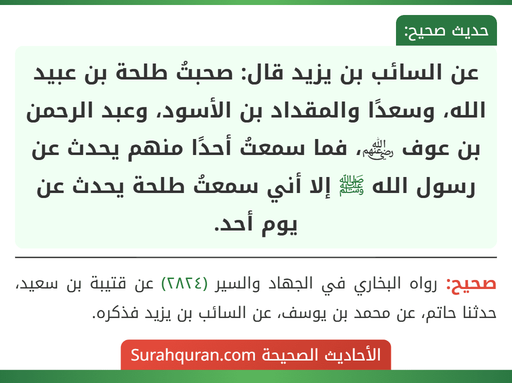 عن السائب بن يزيد قال: صحبتُ طلحة بن عبيد الله، وسعدًا والمقداد بن الأسود، وعبد الرحمن بن عوف ﵃، فما سمعتُ أحدًا منهم يحدث عن رسول الله ﷺ إلا أني سمعتُ طلحة يحدث عن يوم أحد.