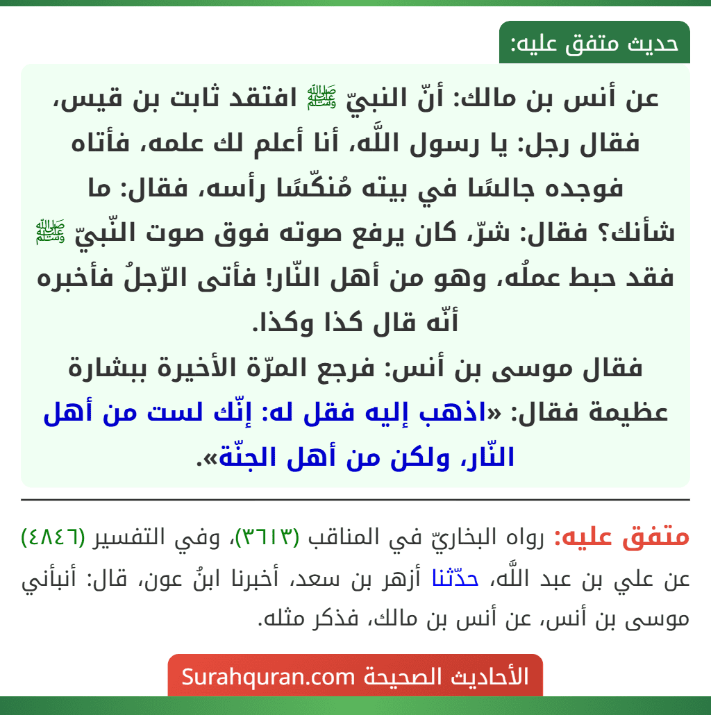 عن أنس بن مالك: أنّ النبيّ ﷺ افتقد ثابت بن قيس، فقال رجل: يا رسول اللَّه، أنا أعلم لك علمه، فأتاه فوجده جالسًا في بيته مُنكّسًا رأسه، فقال: ما شأنك؟ فقال: شرّ، كان يرفع صوته فوق صوت النّبيّ ﷺ فقد حبط عملُه، وهو من أهل النّار! فأتى الرّجلُ فأخبره أنّه قال كذا وكذا.
فقال موسى بن أنس: فرجع المرّة الأخيرة ببشارة عظيمة فقال: «اذهب إليه فقل له: إنّك لست من أهل النّار، ولكن من أهل الجنّة».