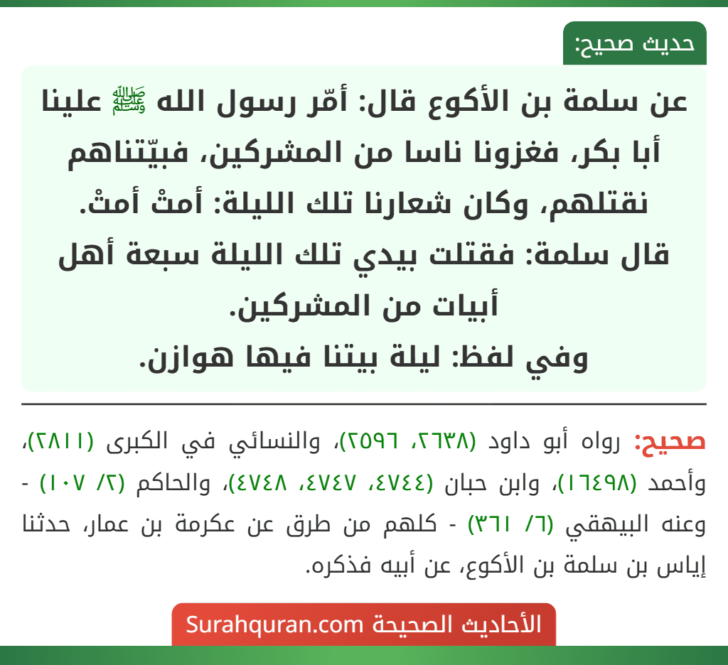 عن سلمة بن الأكوع قال: أمّر رسول الله ﷺ علينا أبا بكر، فغزونا ناسا من المشركين، فبيّتناهم نقتلهم، وكان شعارنا تلك الليلة: أمتْ أمتْ.
قال سلمة: فقتلت بيدي تلك الليلة سبعة أهل أبيات من المشركين.
وفي لفظ: ليلة بيتنا فيها هوازن.