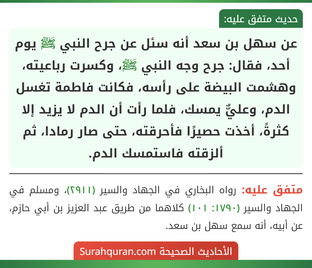 عن سهل بن سعد أنه سئل عن جرح النبي ﷺ يوم أحد، فقال: جرح وجه النبي ﷺ، وكسرت رباعيته، وهشمت البيضة على رأسه، فكانت فاطمة تغسل الدم، وعليٌّ يمسك، فلما رأت أن الدم لا يزيد إلا كثرةً، أخذت حصيرًا فأحرقته، حتى صار رمادا، ثم ألزقته فاستمسك الدم. عن سهل بن سعد أنه سئل عن جرح النبي ﷺ يوم أحد، فقال: جرح وجه النبي ﷺ، وكسرت رباعيته، وهشمت البيضة على رأسه، فكانت فاطمة تغسل الدم، وعليٌّ يمسك، فلما رأت أن الدم لا يزيد إلا كثرةً، أخذت حصيرًا فأحرقته، حتى صار رمادا، ثم ألزقته فاستمسك الدم.